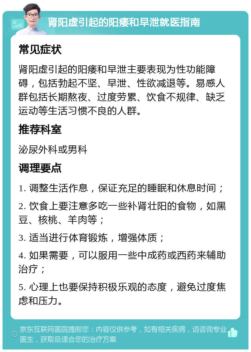 肾阳虚引起的阳痿和早泄就医指南 常见症状 肾阳虚引起的阳痿和早泄主要表现为性功能障碍，包括勃起不坚、早泄、性欲减退等。易感人群包括长期熬夜、过度劳累、饮食不规律、缺乏运动等生活习惯不良的人群。 推荐科室 泌尿外科或男科 调理要点 1. 调整生活作息，保证充足的睡眠和休息时间； 2. 饮食上要注意多吃一些补肾壮阳的食物，如黑豆、核桃、羊肉等； 3. 适当进行体育锻炼，增强体质； 4. 如果需要，可以服用一些中成药或西药来辅助治疗； 5. 心理上也要保持积极乐观的态度，避免过度焦虑和压力。