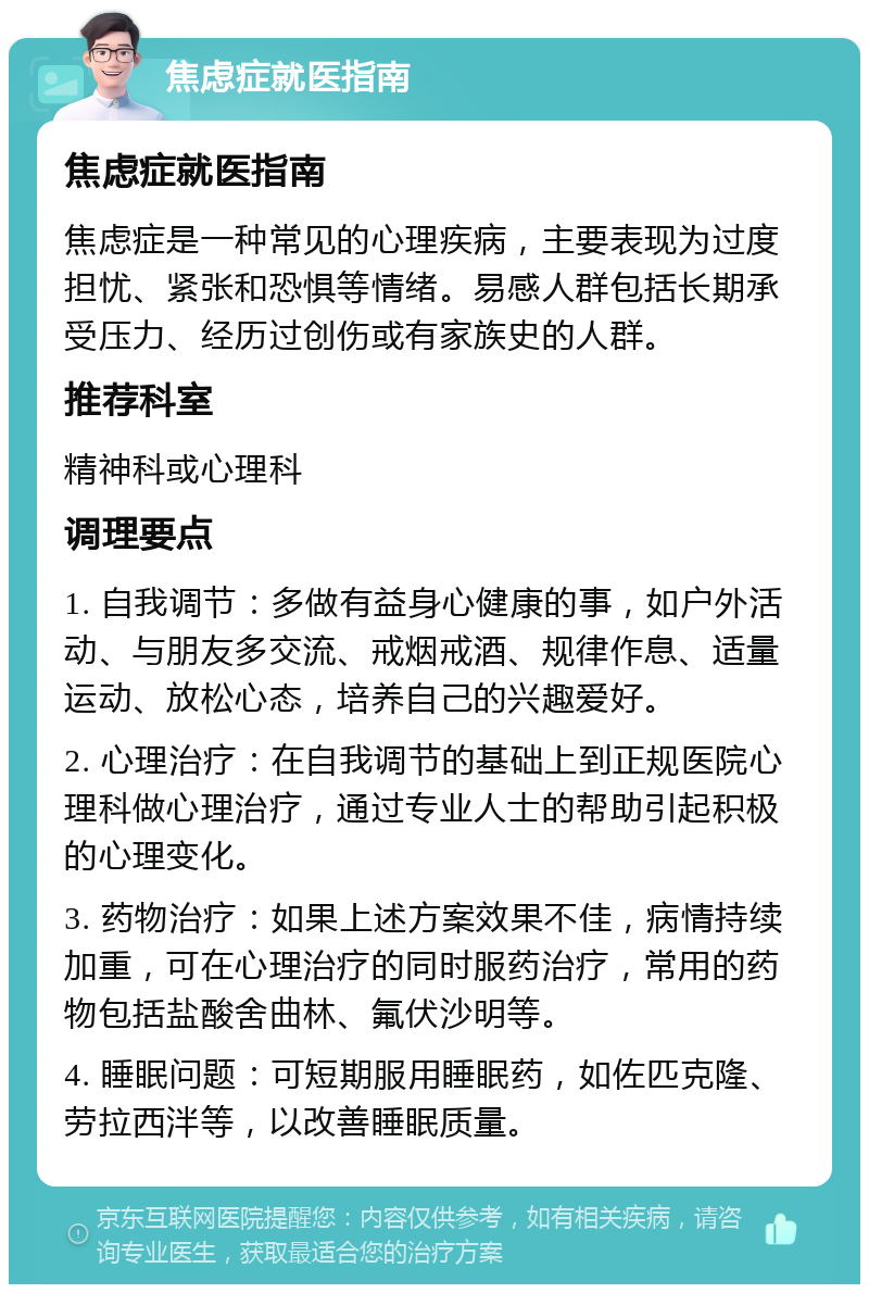 焦虑症就医指南 焦虑症就医指南 焦虑症是一种常见的心理疾病，主要表现为过度担忧、紧张和恐惧等情绪。易感人群包括长期承受压力、经历过创伤或有家族史的人群。 推荐科室 精神科或心理科 调理要点 1. 自我调节：多做有益身心健康的事，如户外活动、与朋友多交流、戒烟戒酒、规律作息、适量运动、放松心态，培养自己的兴趣爱好。 2. 心理治疗：在自我调节的基础上到正规医院心理科做心理治疗，通过专业人士的帮助引起积极的心理变化。 3. 药物治疗：如果上述方案效果不佳，病情持续加重，可在心理治疗的同时服药治疗，常用的药物包括盐酸舍曲林、氟伏沙明等。 4. 睡眠问题：可短期服用睡眠药，如佐匹克隆、劳拉西泮等，以改善睡眠质量。