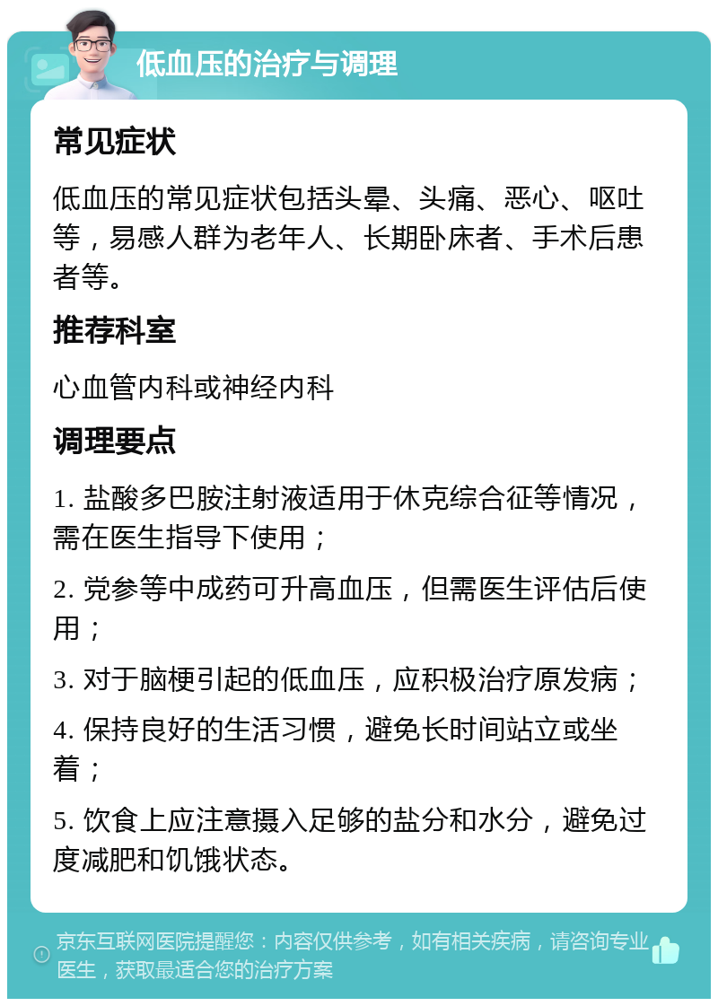 低血压的治疗与调理 常见症状 低血压的常见症状包括头晕、头痛、恶心、呕吐等，易感人群为老年人、长期卧床者、手术后患者等。 推荐科室 心血管内科或神经内科 调理要点 1. 盐酸多巴胺注射液适用于休克综合征等情况，需在医生指导下使用； 2. 党参等中成药可升高血压，但需医生评估后使用； 3. 对于脑梗引起的低血压，应积极治疗原发病； 4. 保持良好的生活习惯，避免长时间站立或坐着； 5. 饮食上应注意摄入足够的盐分和水分，避免过度减肥和饥饿状态。