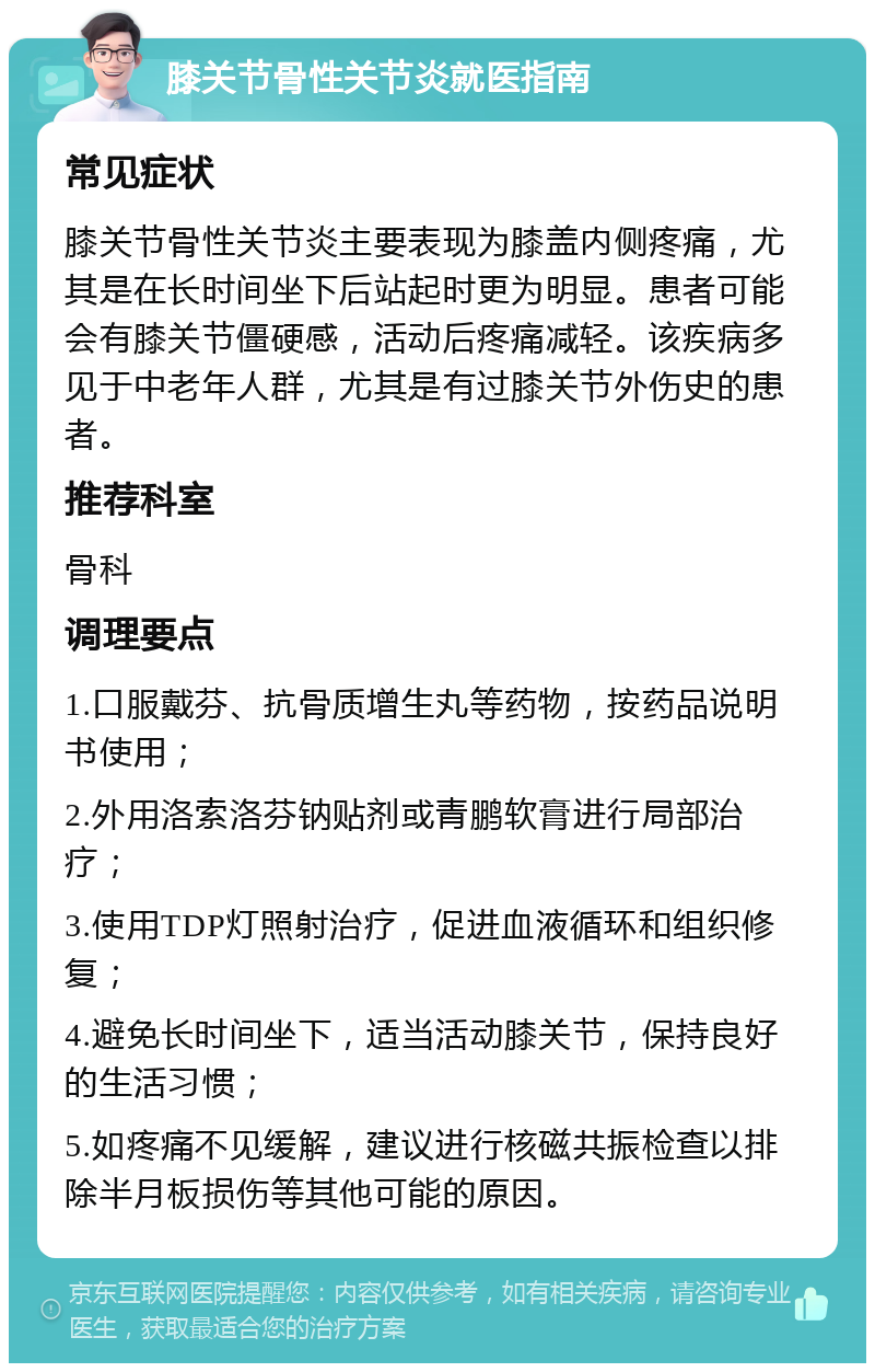 膝关节骨性关节炎就医指南 常见症状 膝关节骨性关节炎主要表现为膝盖内侧疼痛，尤其是在长时间坐下后站起时更为明显。患者可能会有膝关节僵硬感，活动后疼痛减轻。该疾病多见于中老年人群，尤其是有过膝关节外伤史的患者。 推荐科室 骨科 调理要点 1.口服戴芬、抗骨质增生丸等药物，按药品说明书使用； 2.外用洛索洛芬钠贴剂或青鹏软膏进行局部治疗； 3.使用TDP灯照射治疗，促进血液循环和组织修复； 4.避免长时间坐下，适当活动膝关节，保持良好的生活习惯； 5.如疼痛不见缓解，建议进行核磁共振检查以排除半月板损伤等其他可能的原因。