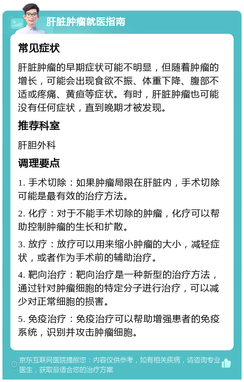 肝脏肿瘤就医指南 常见症状 肝脏肿瘤的早期症状可能不明显，但随着肿瘤的增长，可能会出现食欲不振、体重下降、腹部不适或疼痛、黄疸等症状。有时，肝脏肿瘤也可能没有任何症状，直到晚期才被发现。 推荐科室 肝胆外科 调理要点 1. 手术切除：如果肿瘤局限在肝脏内，手术切除可能是最有效的治疗方法。 2. 化疗：对于不能手术切除的肿瘤，化疗可以帮助控制肿瘤的生长和扩散。 3. 放疗：放疗可以用来缩小肿瘤的大小，减轻症状，或者作为手术前的辅助治疗。 4. 靶向治疗：靶向治疗是一种新型的治疗方法，通过针对肿瘤细胞的特定分子进行治疗，可以减少对正常细胞的损害。 5. 免疫治疗：免疫治疗可以帮助增强患者的免疫系统，识别并攻击肿瘤细胞。