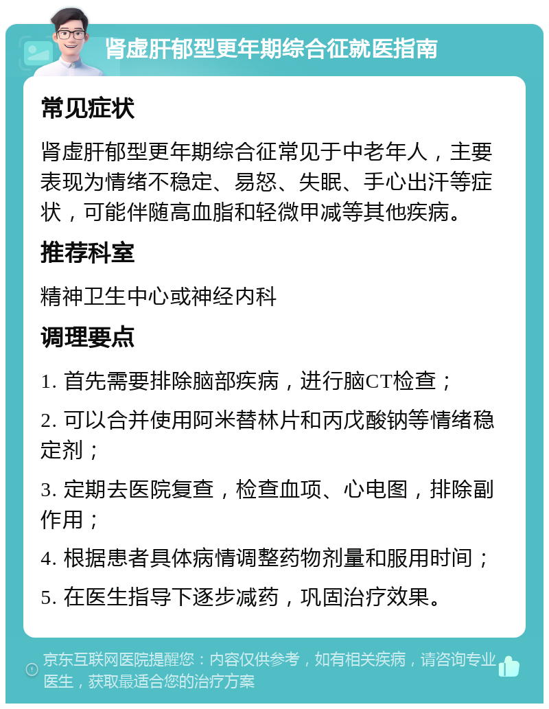 肾虚肝郁型更年期综合征就医指南 常见症状 肾虚肝郁型更年期综合征常见于中老年人，主要表现为情绪不稳定、易怒、失眠、手心出汗等症状，可能伴随高血脂和轻微甲减等其他疾病。 推荐科室 精神卫生中心或神经内科 调理要点 1. 首先需要排除脑部疾病，进行脑CT检查； 2. 可以合并使用阿米替林片和丙戊酸钠等情绪稳定剂； 3. 定期去医院复查，检查血项、心电图，排除副作用； 4. 根据患者具体病情调整药物剂量和服用时间； 5. 在医生指导下逐步减药，巩固治疗效果。