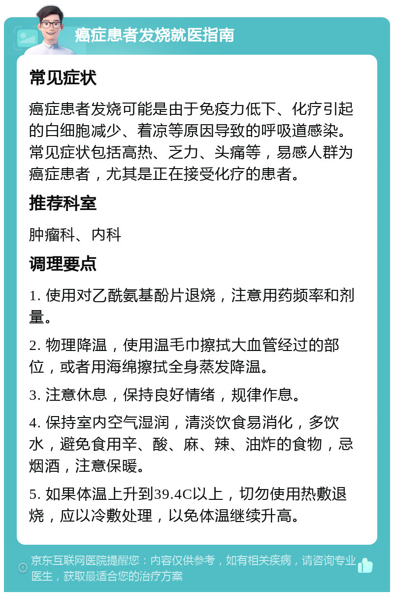 癌症患者发烧就医指南 常见症状 癌症患者发烧可能是由于免疫力低下、化疗引起的白细胞减少、着凉等原因导致的呼吸道感染。常见症状包括高热、乏力、头痛等，易感人群为癌症患者，尤其是正在接受化疗的患者。 推荐科室 肿瘤科、内科 调理要点 1. 使用对乙酰氨基酚片退烧，注意用药频率和剂量。 2. 物理降温，使用温毛巾擦拭大血管经过的部位，或者用海绵擦拭全身蒸发降温。 3. 注意休息，保持良好情绪，规律作息。 4. 保持室内空气湿润，清淡饮食易消化，多饮水，避免食用辛、酸、麻、辣、油炸的食物，忌烟酒，注意保暖。 5. 如果体温上升到39.4C以上，切勿使用热敷退烧，应以冷敷处理，以免体温继续升高。