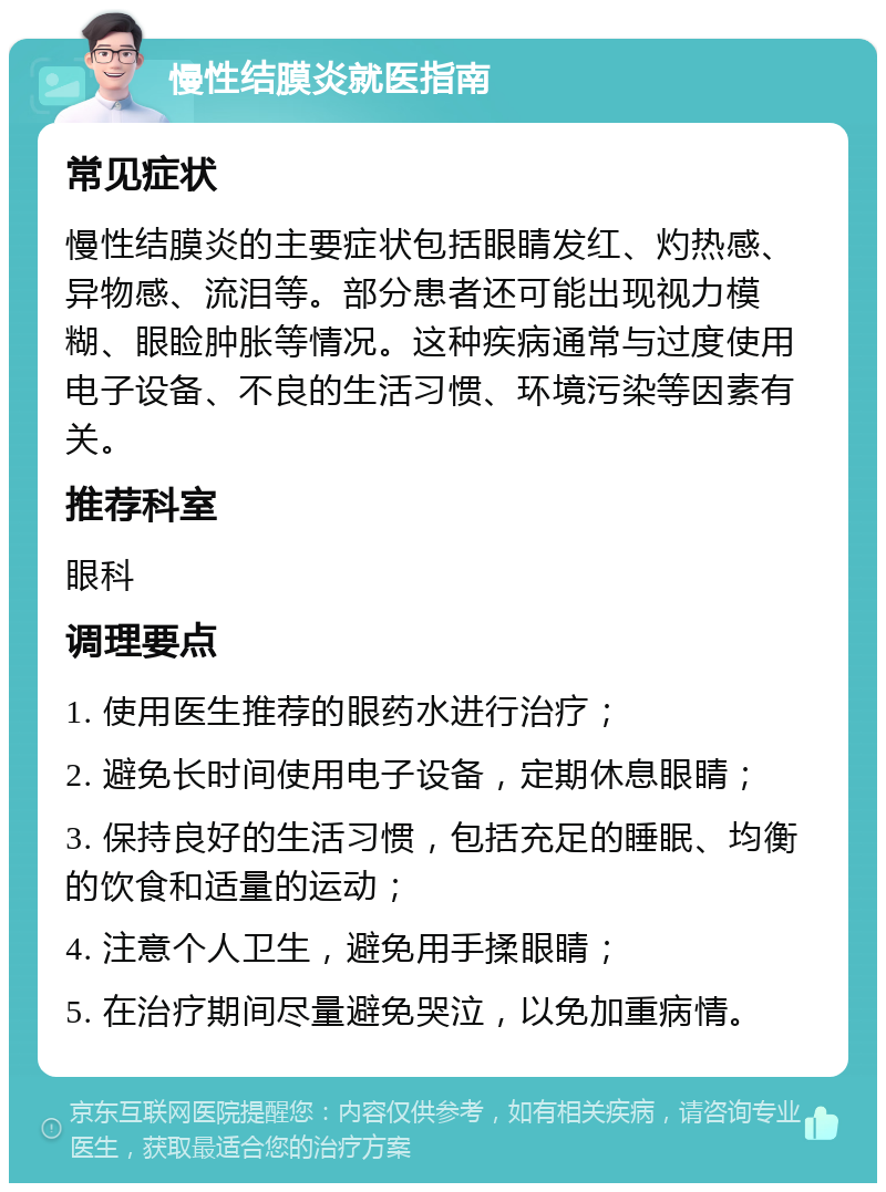 慢性结膜炎就医指南 常见症状 慢性结膜炎的主要症状包括眼睛发红、灼热感、异物感、流泪等。部分患者还可能出现视力模糊、眼睑肿胀等情况。这种疾病通常与过度使用电子设备、不良的生活习惯、环境污染等因素有关。 推荐科室 眼科 调理要点 1. 使用医生推荐的眼药水进行治疗； 2. 避免长时间使用电子设备，定期休息眼睛； 3. 保持良好的生活习惯，包括充足的睡眠、均衡的饮食和适量的运动； 4. 注意个人卫生，避免用手揉眼睛； 5. 在治疗期间尽量避免哭泣，以免加重病情。