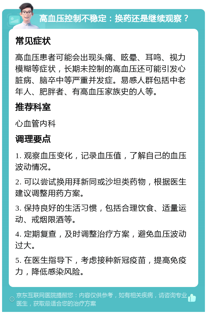 高血压控制不稳定：换药还是继续观察？ 常见症状 高血压患者可能会出现头痛、眩晕、耳鸣、视力模糊等症状，长期未控制的高血压还可能引发心脏病、脑卒中等严重并发症。易感人群包括中老年人、肥胖者、有高血压家族史的人等。 推荐科室 心血管内科 调理要点 1. 观察血压变化，记录血压值，了解自己的血压波动情况。 2. 可以尝试换用拜新同或沙坦类药物，根据医生建议调整用药方案。 3. 保持良好的生活习惯，包括合理饮食、适量运动、戒烟限酒等。 4. 定期复查，及时调整治疗方案，避免血压波动过大。 5. 在医生指导下，考虑接种新冠疫苗，提高免疫力，降低感染风险。