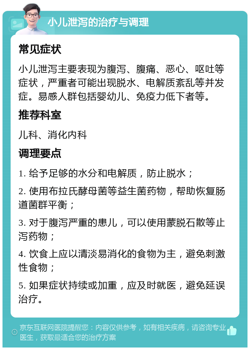 小儿泄泻的治疗与调理 常见症状 小儿泄泻主要表现为腹泻、腹痛、恶心、呕吐等症状，严重者可能出现脱水、电解质紊乱等并发症。易感人群包括婴幼儿、免疫力低下者等。 推荐科室 儿科、消化内科 调理要点 1. 给予足够的水分和电解质，防止脱水； 2. 使用布拉氏酵母菌等益生菌药物，帮助恢复肠道菌群平衡； 3. 对于腹泻严重的患儿，可以使用蒙脱石散等止泻药物； 4. 饮食上应以清淡易消化的食物为主，避免刺激性食物； 5. 如果症状持续或加重，应及时就医，避免延误治疗。