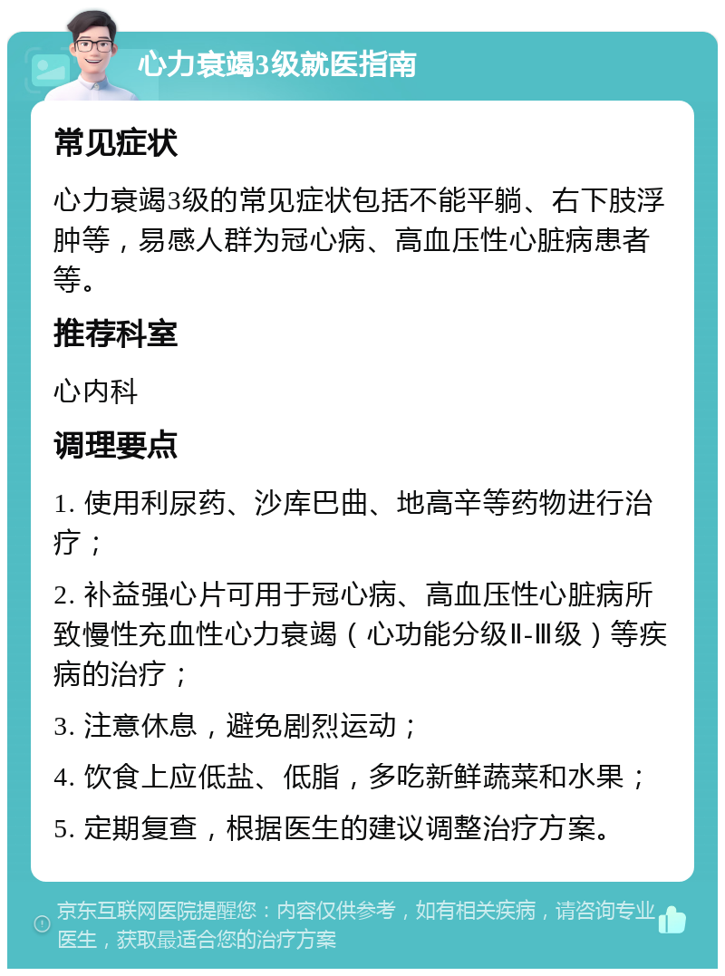 心力衰竭3级就医指南 常见症状 心力衰竭3级的常见症状包括不能平躺、右下肢浮肿等，易感人群为冠心病、高血压性心脏病患者等。 推荐科室 心内科 调理要点 1. 使用利尿药、沙库巴曲、地高辛等药物进行治疗； 2. 补益强心片可用于冠心病、高血压性心脏病所致慢性充血性心力衰竭（心功能分级Ⅱ-Ⅲ级）等疾病的治疗； 3. 注意休息，避免剧烈运动； 4. 饮食上应低盐、低脂，多吃新鲜蔬菜和水果； 5. 定期复查，根据医生的建议调整治疗方案。