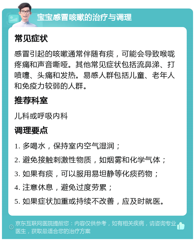 宝宝感冒咳嗽的治疗与调理 常见症状 感冒引起的咳嗽通常伴随有痰，可能会导致喉咙疼痛和声音嘶哑。其他常见症状包括流鼻涕、打喷嚏、头痛和发热。易感人群包括儿童、老年人和免疫力较弱的人群。 推荐科室 儿科或呼吸内科 调理要点 1. 多喝水，保持室内空气湿润； 2. 避免接触刺激性物质，如烟雾和化学气体； 3. 如果有痰，可以服用易坦静等化痰药物； 4. 注意休息，避免过度劳累； 5. 如果症状加重或持续不改善，应及时就医。