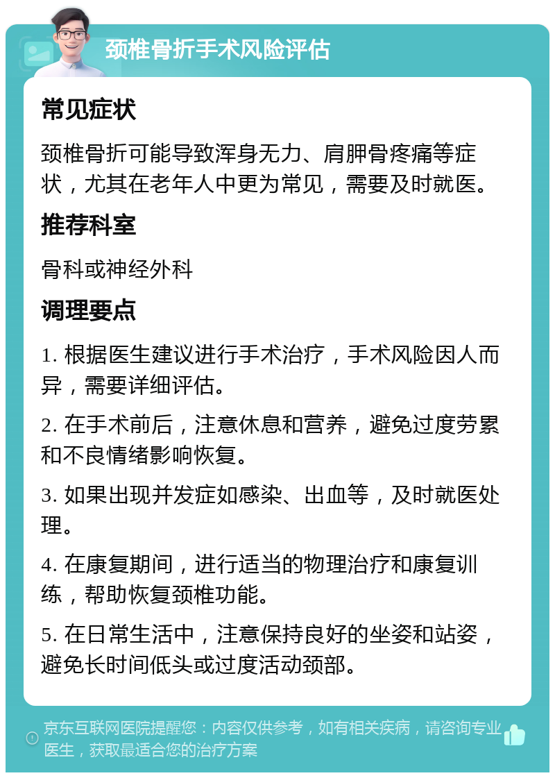 颈椎骨折手术风险评估 常见症状 颈椎骨折可能导致浑身无力、肩胛骨疼痛等症状，尤其在老年人中更为常见，需要及时就医。 推荐科室 骨科或神经外科 调理要点 1. 根据医生建议进行手术治疗，手术风险因人而异，需要详细评估。 2. 在手术前后，注意休息和营养，避免过度劳累和不良情绪影响恢复。 3. 如果出现并发症如感染、出血等，及时就医处理。 4. 在康复期间，进行适当的物理治疗和康复训练，帮助恢复颈椎功能。 5. 在日常生活中，注意保持良好的坐姿和站姿，避免长时间低头或过度活动颈部。