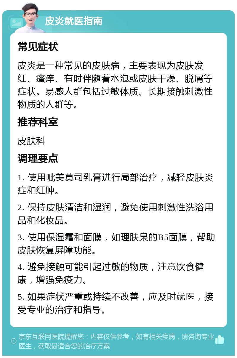 皮炎就医指南 常见症状 皮炎是一种常见的皮肤病，主要表现为皮肤发红、瘙痒、有时伴随着水泡或皮肤干燥、脱屑等症状。易感人群包括过敏体质、长期接触刺激性物质的人群等。 推荐科室 皮肤科 调理要点 1. 使用呲美莫司乳膏进行局部治疗，减轻皮肤炎症和红肿。 2. 保持皮肤清洁和湿润，避免使用刺激性洗浴用品和化妆品。 3. 使用保湿霜和面膜，如理肤泉的B5面膜，帮助皮肤恢复屏障功能。 4. 避免接触可能引起过敏的物质，注意饮食健康，增强免疫力。 5. 如果症状严重或持续不改善，应及时就医，接受专业的治疗和指导。