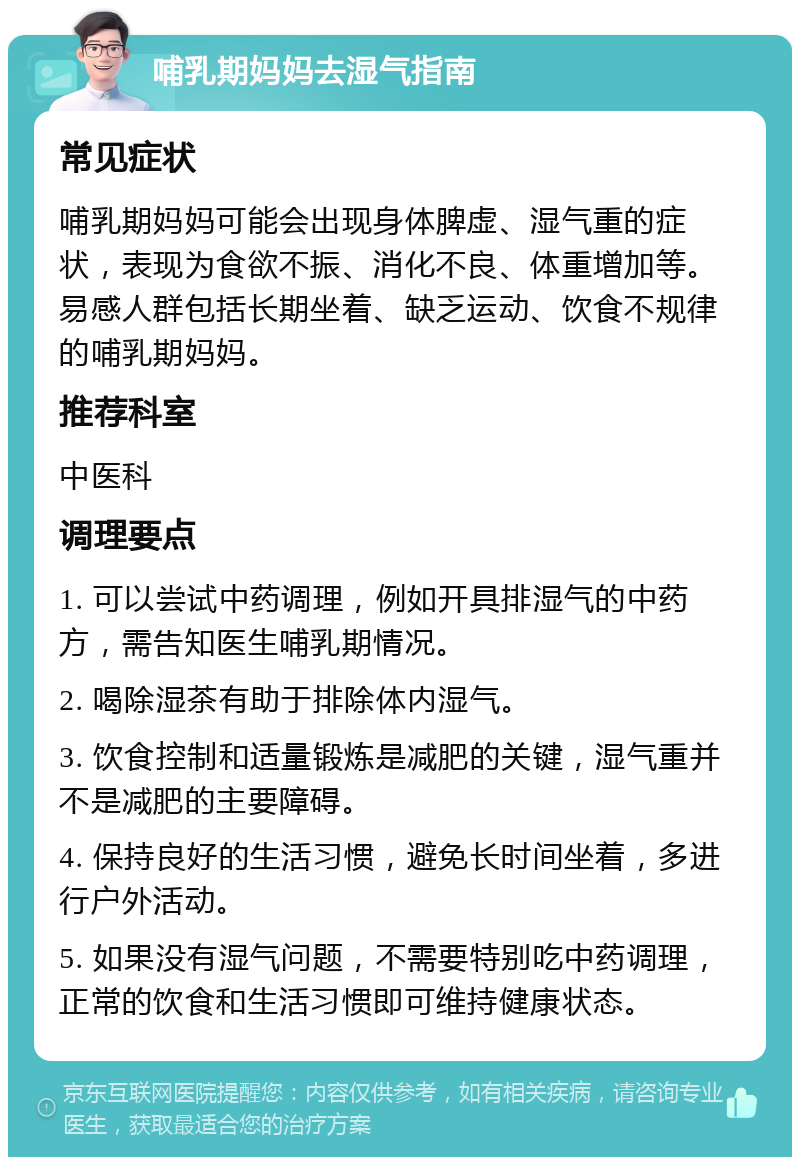 哺乳期妈妈去湿气指南 常见症状 哺乳期妈妈可能会出现身体脾虚、湿气重的症状，表现为食欲不振、消化不良、体重增加等。易感人群包括长期坐着、缺乏运动、饮食不规律的哺乳期妈妈。 推荐科室 中医科 调理要点 1. 可以尝试中药调理，例如开具排湿气的中药方，需告知医生哺乳期情况。 2. 喝除湿茶有助于排除体内湿气。 3. 饮食控制和适量锻炼是减肥的关键，湿气重并不是减肥的主要障碍。 4. 保持良好的生活习惯，避免长时间坐着，多进行户外活动。 5. 如果没有湿气问题，不需要特别吃中药调理，正常的饮食和生活习惯即可维持健康状态。