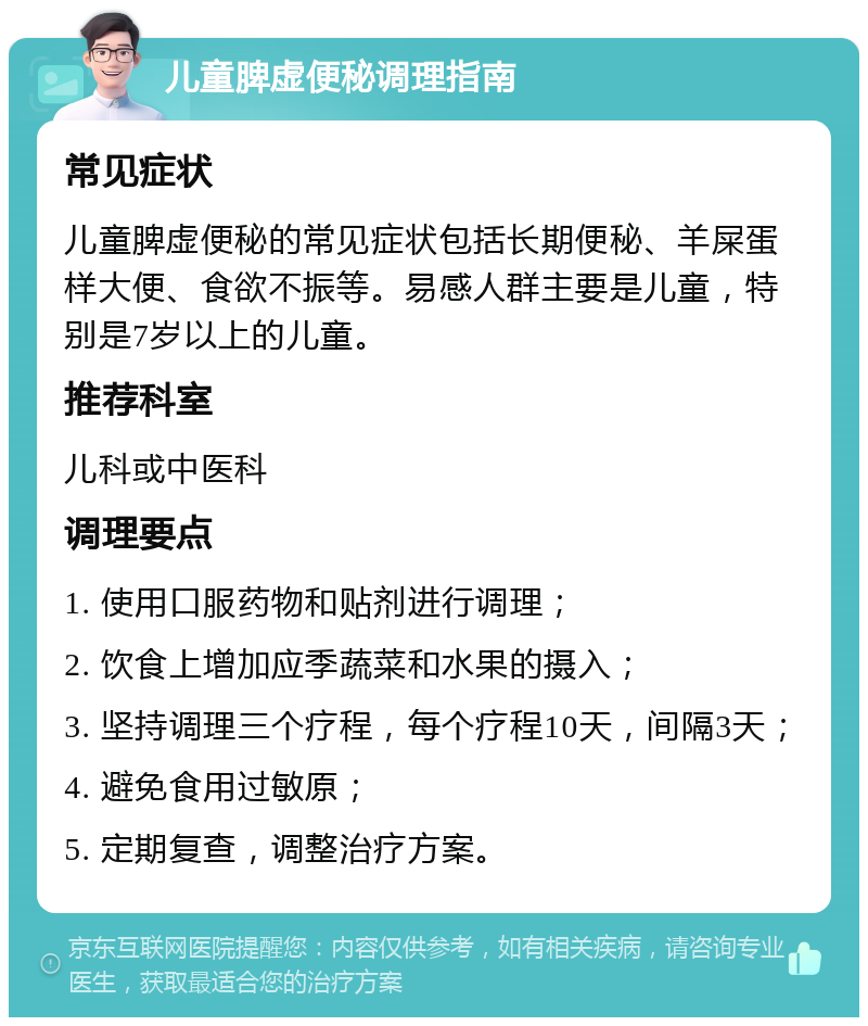 儿童脾虚便秘调理指南 常见症状 儿童脾虚便秘的常见症状包括长期便秘、羊屎蛋样大便、食欲不振等。易感人群主要是儿童，特别是7岁以上的儿童。 推荐科室 儿科或中医科 调理要点 1. 使用口服药物和贴剂进行调理； 2. 饮食上增加应季蔬菜和水果的摄入； 3. 坚持调理三个疗程，每个疗程10天，间隔3天； 4. 避免食用过敏原； 5. 定期复查，调整治疗方案。