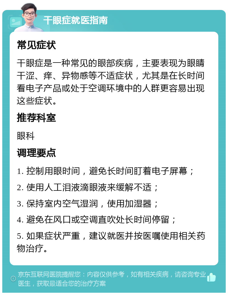 干眼症就医指南 常见症状 干眼症是一种常见的眼部疾病，主要表现为眼睛干涩、痒、异物感等不适症状，尤其是在长时间看电子产品或处于空调环境中的人群更容易出现这些症状。 推荐科室 眼科 调理要点 1. 控制用眼时间，避免长时间盯着电子屏幕； 2. 使用人工泪液滴眼液来缓解不适； 3. 保持室内空气湿润，使用加湿器； 4. 避免在风口或空调直吹处长时间停留； 5. 如果症状严重，建议就医并按医嘱使用相关药物治疗。