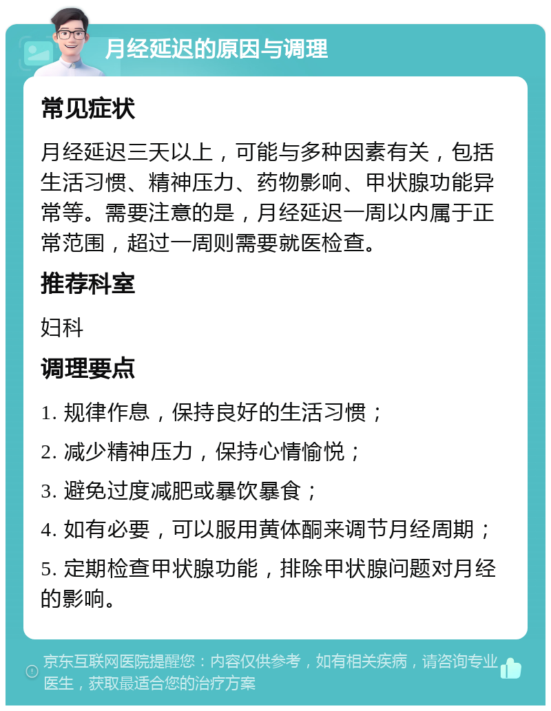 月经延迟的原因与调理 常见症状 月经延迟三天以上，可能与多种因素有关，包括生活习惯、精神压力、药物影响、甲状腺功能异常等。需要注意的是，月经延迟一周以内属于正常范围，超过一周则需要就医检查。 推荐科室 妇科 调理要点 1. 规律作息，保持良好的生活习惯； 2. 减少精神压力，保持心情愉悦； 3. 避免过度减肥或暴饮暴食； 4. 如有必要，可以服用黄体酮来调节月经周期； 5. 定期检查甲状腺功能，排除甲状腺问题对月经的影响。