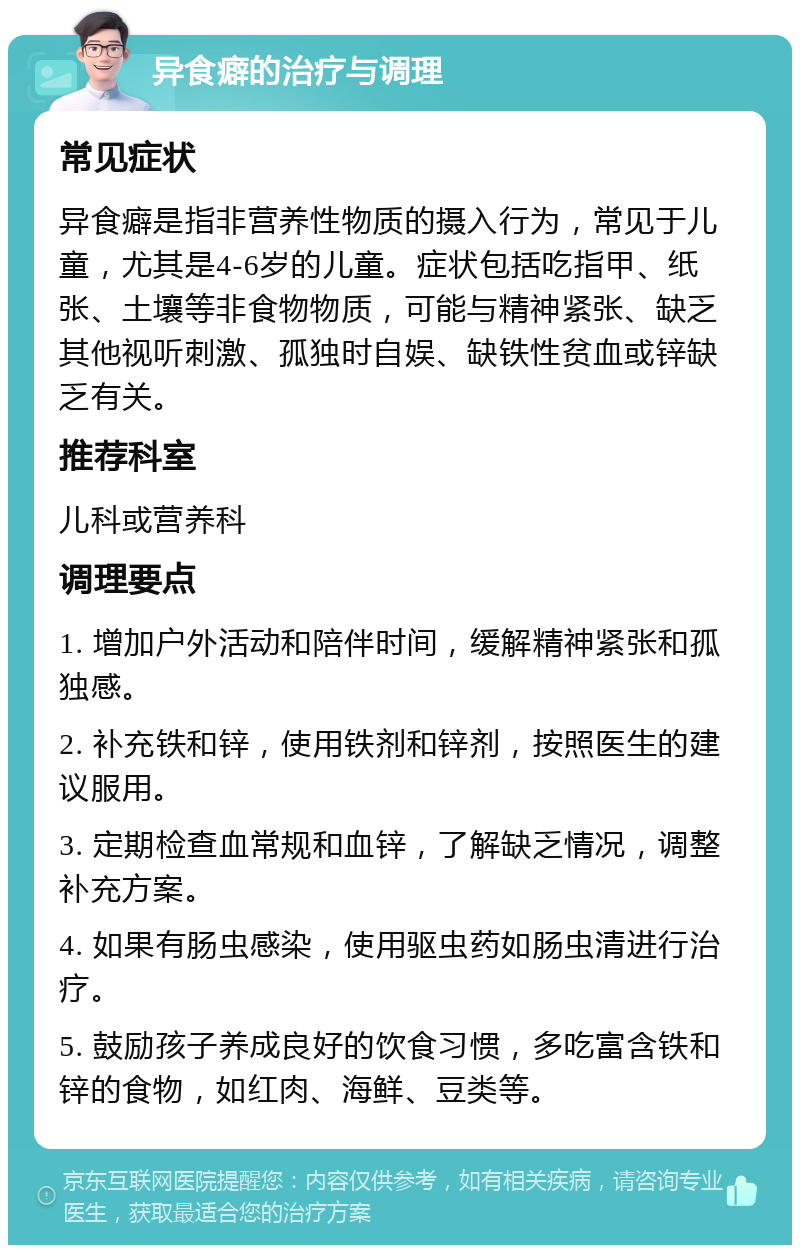 异食癖的治疗与调理 常见症状 异食癖是指非营养性物质的摄入行为，常见于儿童，尤其是4-6岁的儿童。症状包括吃指甲、纸张、土壤等非食物物质，可能与精神紧张、缺乏其他视听刺激、孤独时自娱、缺铁性贫血或锌缺乏有关。 推荐科室 儿科或营养科 调理要点 1. 增加户外活动和陪伴时间，缓解精神紧张和孤独感。 2. 补充铁和锌，使用铁剂和锌剂，按照医生的建议服用。 3. 定期检查血常规和血锌，了解缺乏情况，调整补充方案。 4. 如果有肠虫感染，使用驱虫药如肠虫清进行治疗。 5. 鼓励孩子养成良好的饮食习惯，多吃富含铁和锌的食物，如红肉、海鲜、豆类等。