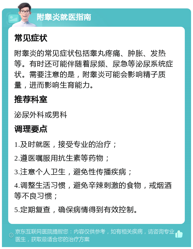 附睾炎就医指南 常见症状 附睾炎的常见症状包括睾丸疼痛、肿胀、发热等。有时还可能伴随着尿频、尿急等泌尿系统症状。需要注意的是，附睾炎可能会影响精子质量，进而影响生育能力。 推荐科室 泌尿外科或男科 调理要点 1.及时就医，接受专业的治疗； 2.遵医嘱服用抗生素等药物； 3.注意个人卫生，避免性传播疾病； 4.调整生活习惯，避免辛辣刺激的食物，戒烟酒等不良习惯； 5.定期复查，确保病情得到有效控制。