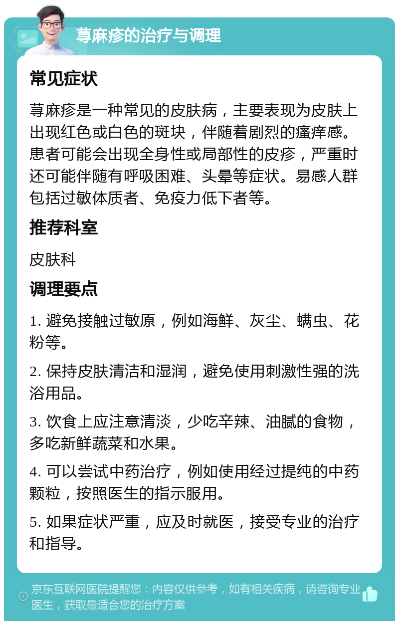 荨麻疹的治疗与调理 常见症状 荨麻疹是一种常见的皮肤病，主要表现为皮肤上出现红色或白色的斑块，伴随着剧烈的瘙痒感。患者可能会出现全身性或局部性的皮疹，严重时还可能伴随有呼吸困难、头晕等症状。易感人群包括过敏体质者、免疫力低下者等。 推荐科室 皮肤科 调理要点 1. 避免接触过敏原，例如海鲜、灰尘、螨虫、花粉等。 2. 保持皮肤清洁和湿润，避免使用刺激性强的洗浴用品。 3. 饮食上应注意清淡，少吃辛辣、油腻的食物，多吃新鲜蔬菜和水果。 4. 可以尝试中药治疗，例如使用经过提纯的中药颗粒，按照医生的指示服用。 5. 如果症状严重，应及时就医，接受专业的治疗和指导。