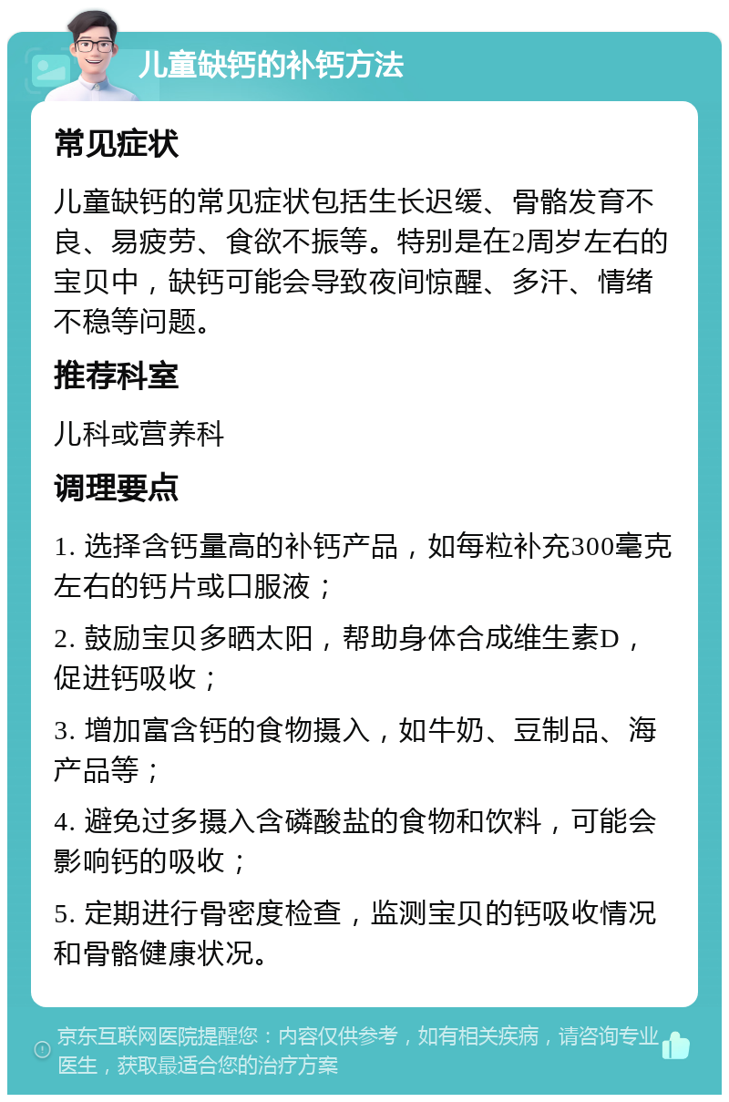 儿童缺钙的补钙方法 常见症状 儿童缺钙的常见症状包括生长迟缓、骨骼发育不良、易疲劳、食欲不振等。特别是在2周岁左右的宝贝中，缺钙可能会导致夜间惊醒、多汗、情绪不稳等问题。 推荐科室 儿科或营养科 调理要点 1. 选择含钙量高的补钙产品，如每粒补充300毫克左右的钙片或口服液； 2. 鼓励宝贝多晒太阳，帮助身体合成维生素D，促进钙吸收； 3. 增加富含钙的食物摄入，如牛奶、豆制品、海产品等； 4. 避免过多摄入含磷酸盐的食物和饮料，可能会影响钙的吸收； 5. 定期进行骨密度检查，监测宝贝的钙吸收情况和骨骼健康状况。