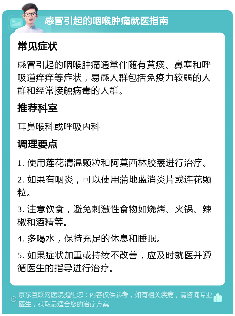 感冒引起的咽喉肿痛就医指南 常见症状 感冒引起的咽喉肿痛通常伴随有黄痰、鼻塞和呼吸道痒痒等症状，易感人群包括免疫力较弱的人群和经常接触病毒的人群。 推荐科室 耳鼻喉科或呼吸内科 调理要点 1. 使用莲花清温颗粒和阿莫西林胶囊进行治疗。 2. 如果有咽炎，可以使用蒲地蓝消炎片或连花颗粒。 3. 注意饮食，避免刺激性食物如烧烤、火锅、辣椒和酒精等。 4. 多喝水，保持充足的休息和睡眠。 5. 如果症状加重或持续不改善，应及时就医并遵循医生的指导进行治疗。