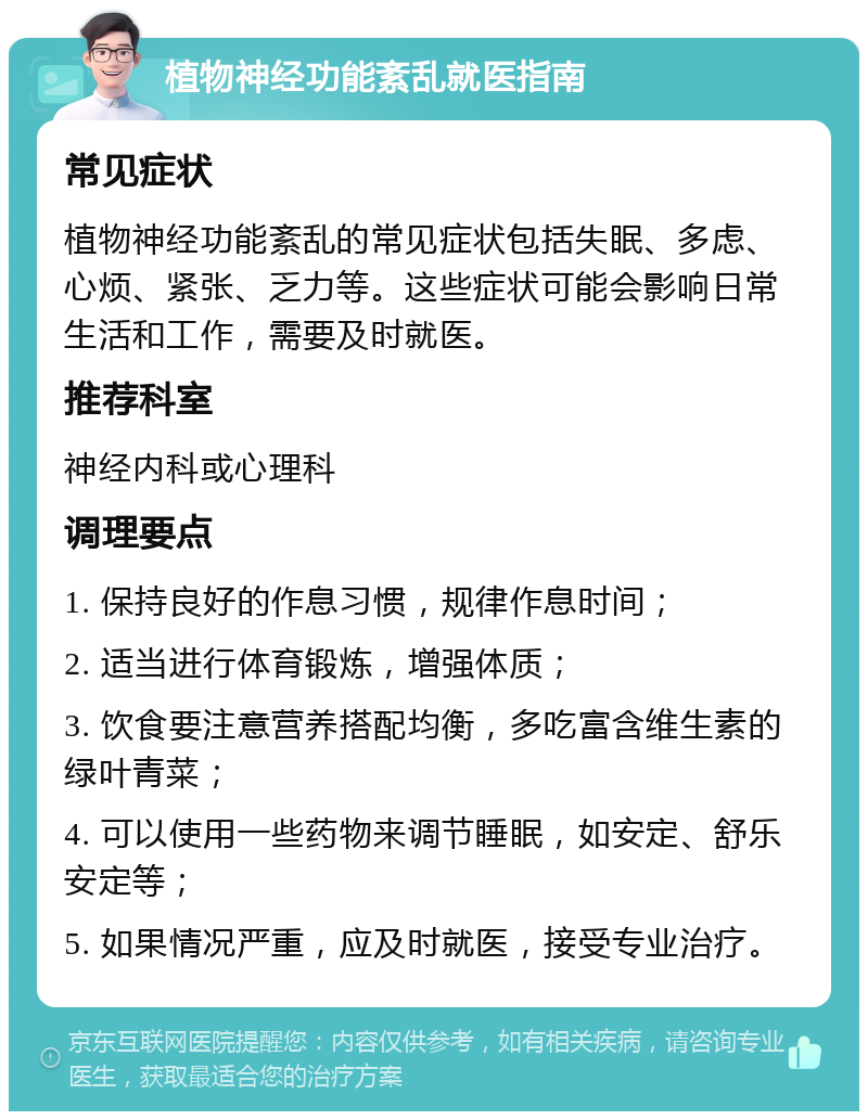 植物神经功能紊乱就医指南 常见症状 植物神经功能紊乱的常见症状包括失眠、多虑、心烦、紧张、乏力等。这些症状可能会影响日常生活和工作，需要及时就医。 推荐科室 神经内科或心理科 调理要点 1. 保持良好的作息习惯，规律作息时间； 2. 适当进行体育锻炼，增强体质； 3. 饮食要注意营养搭配均衡，多吃富含维生素的绿叶青菜； 4. 可以使用一些药物来调节睡眠，如安定、舒乐安定等； 5. 如果情况严重，应及时就医，接受专业治疗。