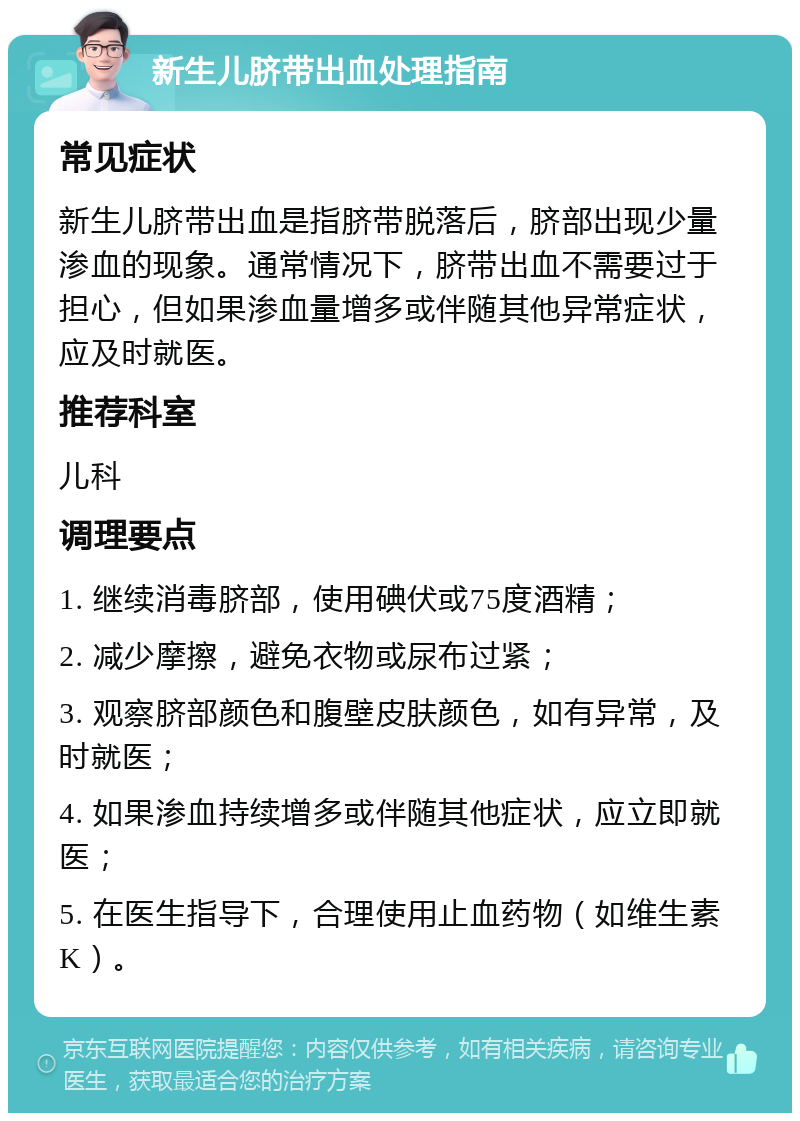 新生儿脐带出血处理指南 常见症状 新生儿脐带出血是指脐带脱落后，脐部出现少量渗血的现象。通常情况下，脐带出血不需要过于担心，但如果渗血量增多或伴随其他异常症状，应及时就医。 推荐科室 儿科 调理要点 1. 继续消毒脐部，使用碘伏或75度酒精； 2. 减少摩擦，避免衣物或尿布过紧； 3. 观察脐部颜色和腹壁皮肤颜色，如有异常，及时就医； 4. 如果渗血持续增多或伴随其他症状，应立即就医； 5. 在医生指导下，合理使用止血药物（如维生素K）。