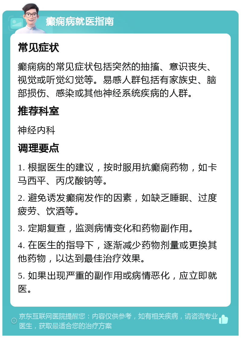 癫痫病就医指南 常见症状 癫痫病的常见症状包括突然的抽搐、意识丧失、视觉或听觉幻觉等。易感人群包括有家族史、脑部损伤、感染或其他神经系统疾病的人群。 推荐科室 神经内科 调理要点 1. 根据医生的建议，按时服用抗癫痫药物，如卡马西平、丙戊酸钠等。 2. 避免诱发癫痫发作的因素，如缺乏睡眠、过度疲劳、饮酒等。 3. 定期复查，监测病情变化和药物副作用。 4. 在医生的指导下，逐渐减少药物剂量或更换其他药物，以达到最佳治疗效果。 5. 如果出现严重的副作用或病情恶化，应立即就医。