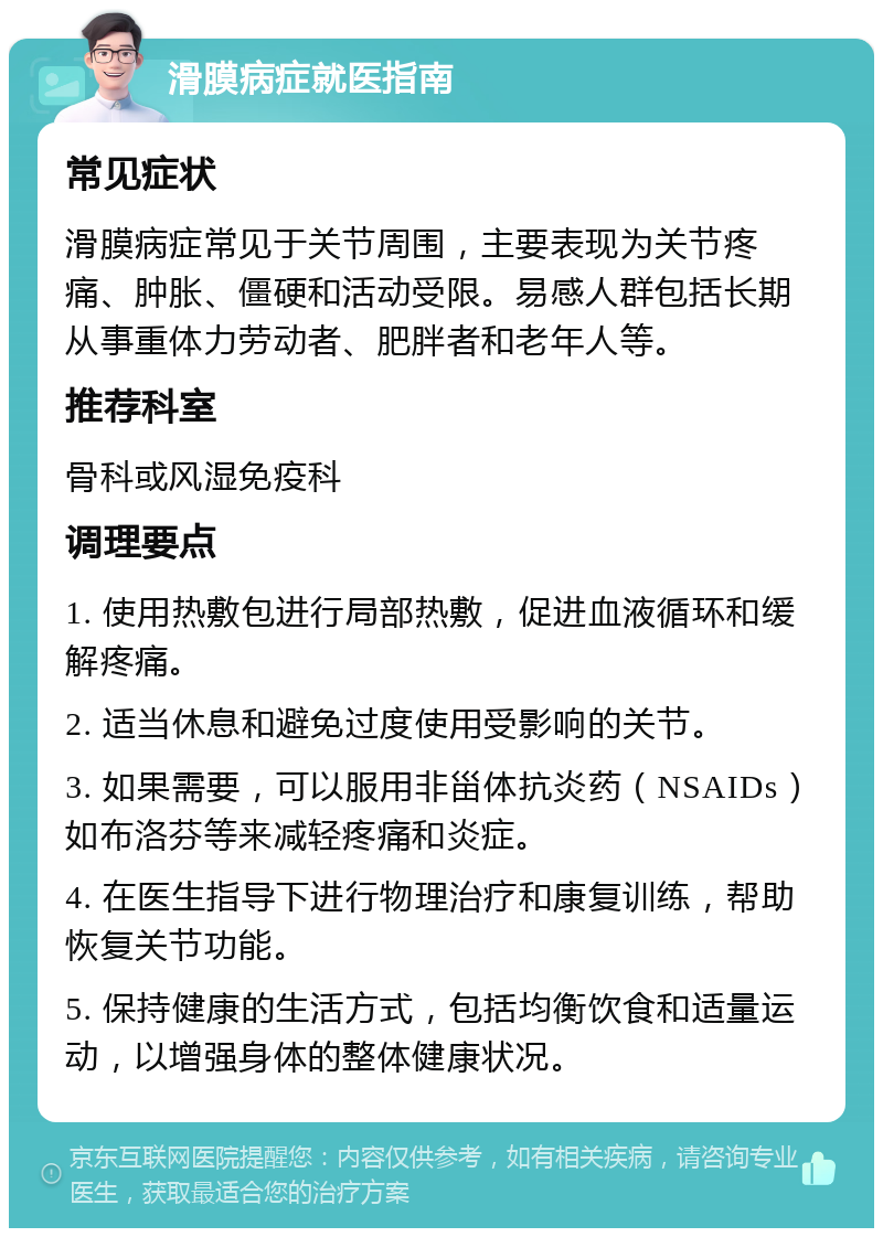 滑膜病症就医指南 常见症状 滑膜病症常见于关节周围，主要表现为关节疼痛、肿胀、僵硬和活动受限。易感人群包括长期从事重体力劳动者、肥胖者和老年人等。 推荐科室 骨科或风湿免疫科 调理要点 1. 使用热敷包进行局部热敷，促进血液循环和缓解疼痛。 2. 适当休息和避免过度使用受影响的关节。 3. 如果需要，可以服用非甾体抗炎药（NSAIDs）如布洛芬等来减轻疼痛和炎症。 4. 在医生指导下进行物理治疗和康复训练，帮助恢复关节功能。 5. 保持健康的生活方式，包括均衡饮食和适量运动，以增强身体的整体健康状况。