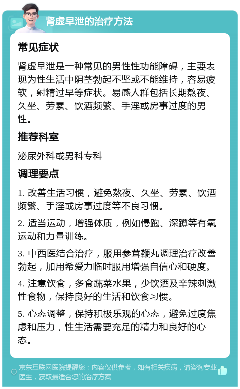 肾虚早泄的治疗方法 常见症状 肾虚早泄是一种常见的男性性功能障碍，主要表现为性生活中阴茎勃起不坚或不能维持，容易疲软，射精过早等症状。易感人群包括长期熬夜、久坐、劳累、饮酒频繁、手淫或房事过度的男性。 推荐科室 泌尿外科或男科专科 调理要点 1. 改善生活习惯，避免熬夜、久坐、劳累、饮酒频繁、手淫或房事过度等不良习惯。 2. 适当运动，增强体质，例如慢跑、深蹲等有氧运动和力量训练。 3. 中西医结合治疗，服用参茸鞭丸调理治疗改善勃起，加用希爱力临时服用增强自信心和硬度。 4. 注意饮食，多食蔬菜水果，少饮酒及辛辣刺激性食物，保持良好的生活和饮食习惯。 5. 心态调整，保持积极乐观的心态，避免过度焦虑和压力，性生活需要充足的精力和良好的心态。