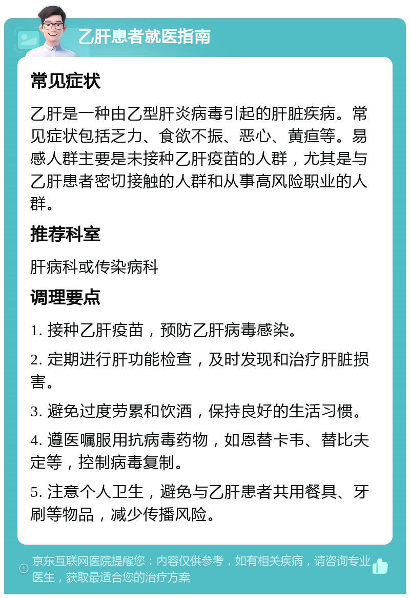 乙肝患者就医指南 常见症状 乙肝是一种由乙型肝炎病毒引起的肝脏疾病。常见症状包括乏力、食欲不振、恶心、黄疸等。易感人群主要是未接种乙肝疫苗的人群，尤其是与乙肝患者密切接触的人群和从事高风险职业的人群。 推荐科室 肝病科或传染病科 调理要点 1. 接种乙肝疫苗，预防乙肝病毒感染。 2. 定期进行肝功能检查，及时发现和治疗肝脏损害。 3. 避免过度劳累和饮酒，保持良好的生活习惯。 4. 遵医嘱服用抗病毒药物，如恩替卡韦、替比夫定等，控制病毒复制。 5. 注意个人卫生，避免与乙肝患者共用餐具、牙刷等物品，减少传播风险。