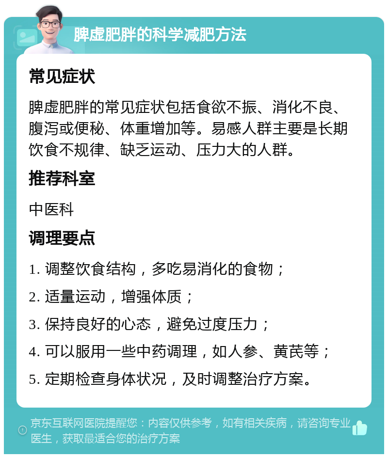 脾虚肥胖的科学减肥方法 常见症状 脾虚肥胖的常见症状包括食欲不振、消化不良、腹泻或便秘、体重增加等。易感人群主要是长期饮食不规律、缺乏运动、压力大的人群。 推荐科室 中医科 调理要点 1. 调整饮食结构，多吃易消化的食物； 2. 适量运动，增强体质； 3. 保持良好的心态，避免过度压力； 4. 可以服用一些中药调理，如人参、黄芪等； 5. 定期检查身体状况，及时调整治疗方案。