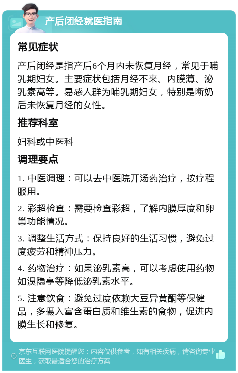 产后闭经就医指南 常见症状 产后闭经是指产后6个月内未恢复月经，常见于哺乳期妇女。主要症状包括月经不来、内膜薄、泌乳素高等。易感人群为哺乳期妇女，特别是断奶后未恢复月经的女性。 推荐科室 妇科或中医科 调理要点 1. 中医调理：可以去中医院开汤药治疗，按疗程服用。 2. 彩超检查：需要检查彩超，了解内膜厚度和卵巢功能情况。 3. 调整生活方式：保持良好的生活习惯，避免过度疲劳和精神压力。 4. 药物治疗：如果泌乳素高，可以考虑使用药物如溴隐亭等降低泌乳素水平。 5. 注意饮食：避免过度依赖大豆异黄酮等保健品，多摄入富含蛋白质和维生素的食物，促进内膜生长和修复。