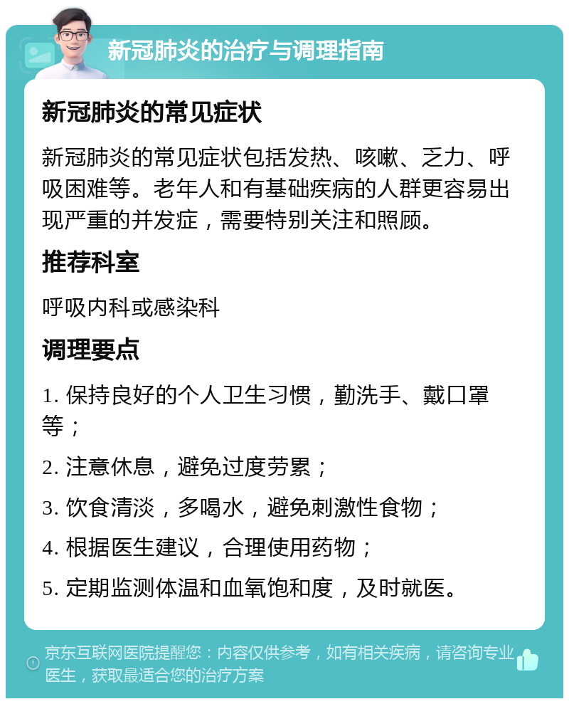 新冠肺炎的治疗与调理指南 新冠肺炎的常见症状 新冠肺炎的常见症状包括发热、咳嗽、乏力、呼吸困难等。老年人和有基础疾病的人群更容易出现严重的并发症，需要特别关注和照顾。 推荐科室 呼吸内科或感染科 调理要点 1. 保持良好的个人卫生习惯，勤洗手、戴口罩等； 2. 注意休息，避免过度劳累； 3. 饮食清淡，多喝水，避免刺激性食物； 4. 根据医生建议，合理使用药物； 5. 定期监测体温和血氧饱和度，及时就医。