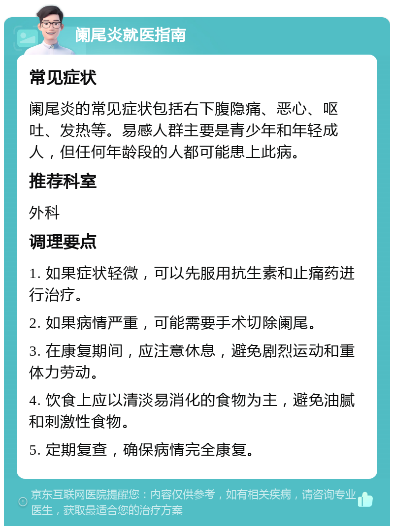 阑尾炎就医指南 常见症状 阑尾炎的常见症状包括右下腹隐痛、恶心、呕吐、发热等。易感人群主要是青少年和年轻成人，但任何年龄段的人都可能患上此病。 推荐科室 外科 调理要点 1. 如果症状轻微，可以先服用抗生素和止痛药进行治疗。 2. 如果病情严重，可能需要手术切除阑尾。 3. 在康复期间，应注意休息，避免剧烈运动和重体力劳动。 4. 饮食上应以清淡易消化的食物为主，避免油腻和刺激性食物。 5. 定期复查，确保病情完全康复。