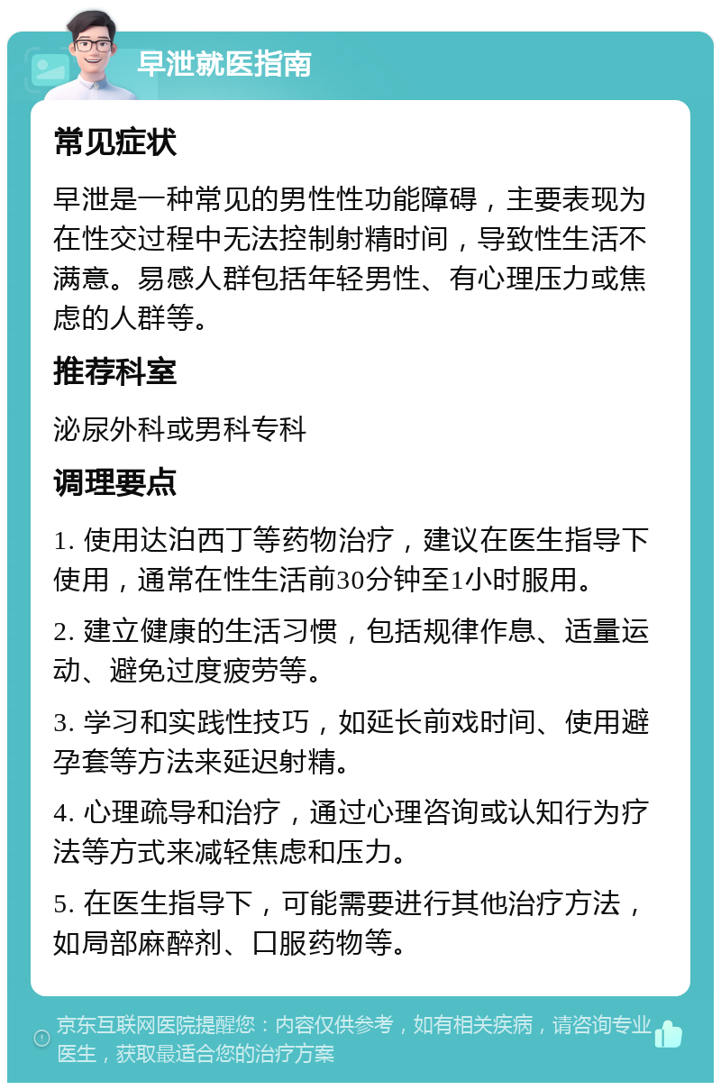 早泄就医指南 常见症状 早泄是一种常见的男性性功能障碍，主要表现为在性交过程中无法控制射精时间，导致性生活不满意。易感人群包括年轻男性、有心理压力或焦虑的人群等。 推荐科室 泌尿外科或男科专科 调理要点 1. 使用达泊西丁等药物治疗，建议在医生指导下使用，通常在性生活前30分钟至1小时服用。 2. 建立健康的生活习惯，包括规律作息、适量运动、避免过度疲劳等。 3. 学习和实践性技巧，如延长前戏时间、使用避孕套等方法来延迟射精。 4. 心理疏导和治疗，通过心理咨询或认知行为疗法等方式来减轻焦虑和压力。 5. 在医生指导下，可能需要进行其他治疗方法，如局部麻醉剂、口服药物等。