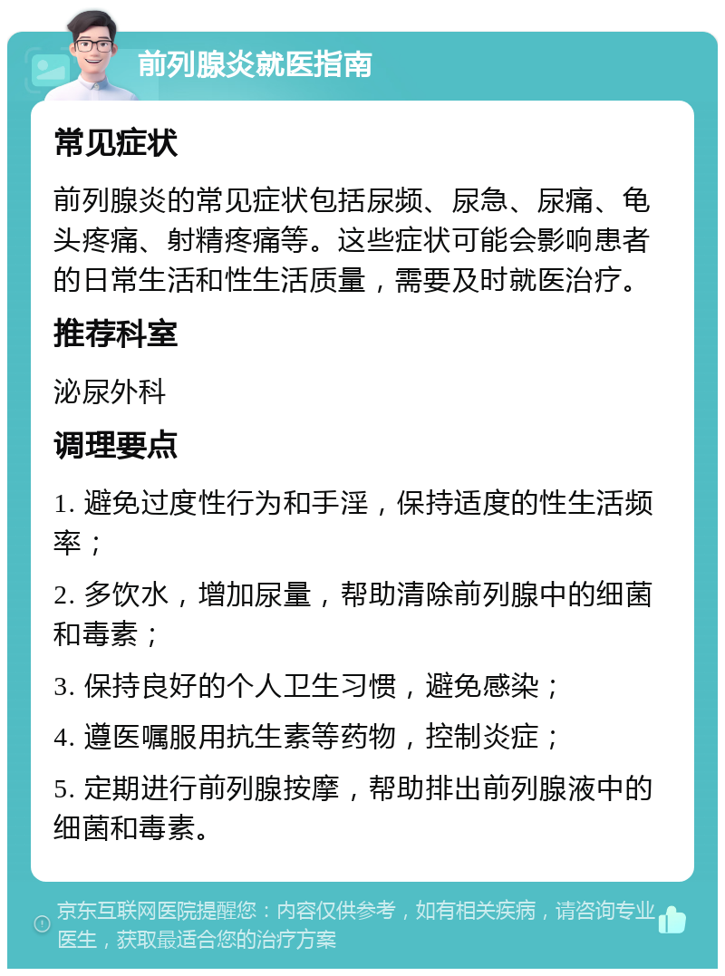 前列腺炎就医指南 常见症状 前列腺炎的常见症状包括尿频、尿急、尿痛、龟头疼痛、射精疼痛等。这些症状可能会影响患者的日常生活和性生活质量，需要及时就医治疗。 推荐科室 泌尿外科 调理要点 1. 避免过度性行为和手淫，保持适度的性生活频率； 2. 多饮水，增加尿量，帮助清除前列腺中的细菌和毒素； 3. 保持良好的个人卫生习惯，避免感染； 4. 遵医嘱服用抗生素等药物，控制炎症； 5. 定期进行前列腺按摩，帮助排出前列腺液中的细菌和毒素。