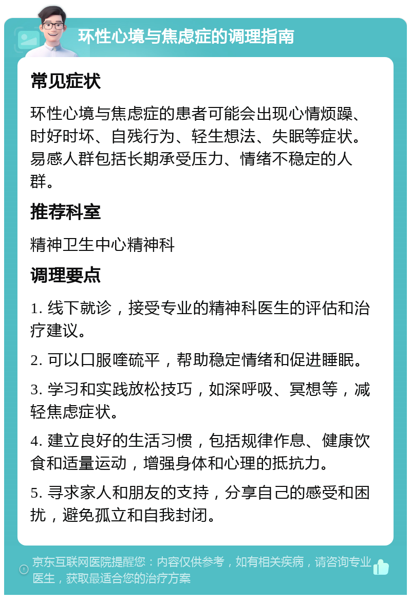 环性心境与焦虑症的调理指南 常见症状 环性心境与焦虑症的患者可能会出现心情烦躁、时好时坏、自残行为、轻生想法、失眠等症状。易感人群包括长期承受压力、情绪不稳定的人群。 推荐科室 精神卫生中心精神科 调理要点 1. 线下就诊，接受专业的精神科医生的评估和治疗建议。 2. 可以口服喹硫平，帮助稳定情绪和促进睡眠。 3. 学习和实践放松技巧，如深呼吸、冥想等，减轻焦虑症状。 4. 建立良好的生活习惯，包括规律作息、健康饮食和适量运动，增强身体和心理的抵抗力。 5. 寻求家人和朋友的支持，分享自己的感受和困扰，避免孤立和自我封闭。