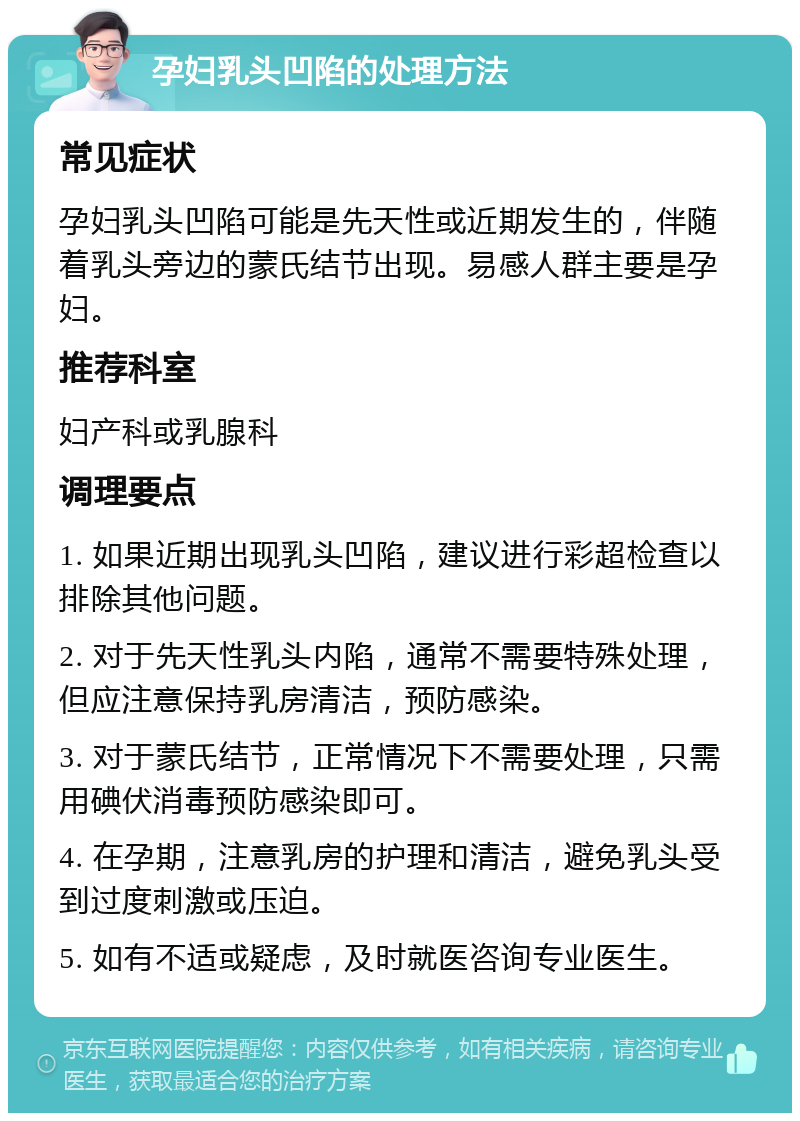 孕妇乳头凹陷的处理方法 常见症状 孕妇乳头凹陷可能是先天性或近期发生的，伴随着乳头旁边的蒙氏结节出现。易感人群主要是孕妇。 推荐科室 妇产科或乳腺科 调理要点 1. 如果近期出现乳头凹陷，建议进行彩超检查以排除其他问题。 2. 对于先天性乳头内陷，通常不需要特殊处理，但应注意保持乳房清洁，预防感染。 3. 对于蒙氏结节，正常情况下不需要处理，只需用碘伏消毒预防感染即可。 4. 在孕期，注意乳房的护理和清洁，避免乳头受到过度刺激或压迫。 5. 如有不适或疑虑，及时就医咨询专业医生。