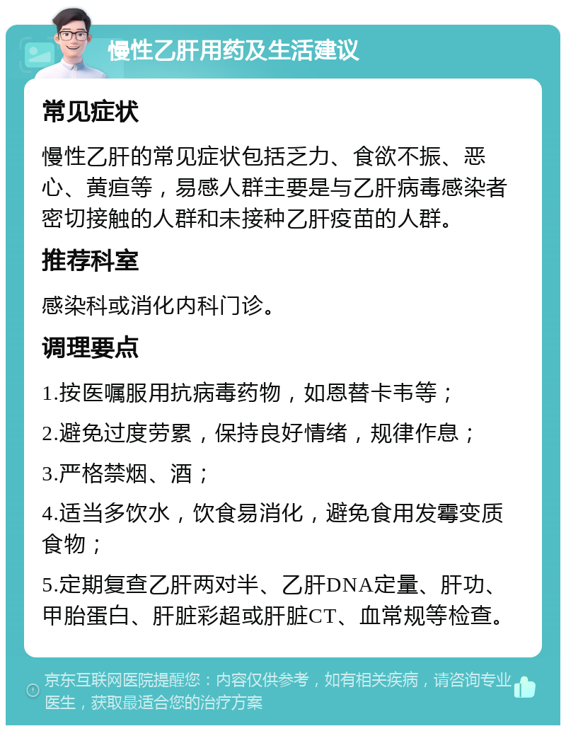 慢性乙肝用药及生活建议 常见症状 慢性乙肝的常见症状包括乏力、食欲不振、恶心、黄疸等，易感人群主要是与乙肝病毒感染者密切接触的人群和未接种乙肝疫苗的人群。 推荐科室 感染科或消化内科门诊。 调理要点 1.按医嘱服用抗病毒药物，如恩替卡韦等； 2.避免过度劳累，保持良好情绪，规律作息； 3.严格禁烟、酒； 4.适当多饮水，饮食易消化，避免食用发霉变质食物； 5.定期复查乙肝两对半、乙肝DNA定量、肝功、甲胎蛋白、肝脏彩超或肝脏CT、血常规等检查。