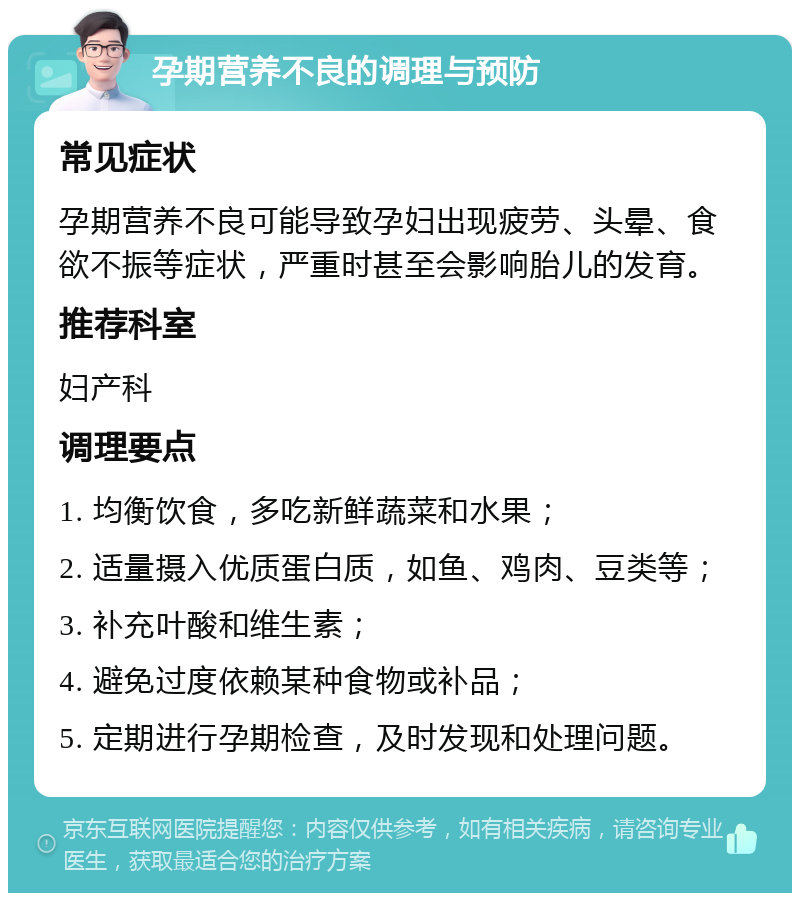 孕期营养不良的调理与预防 常见症状 孕期营养不良可能导致孕妇出现疲劳、头晕、食欲不振等症状，严重时甚至会影响胎儿的发育。 推荐科室 妇产科 调理要点 1. 均衡饮食，多吃新鲜蔬菜和水果； 2. 适量摄入优质蛋白质，如鱼、鸡肉、豆类等； 3. 补充叶酸和维生素； 4. 避免过度依赖某种食物或补品； 5. 定期进行孕期检查，及时发现和处理问题。