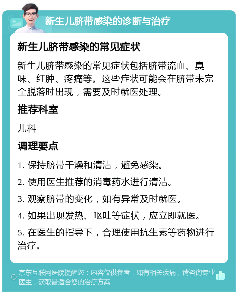 新生儿脐带感染的诊断与治疗 新生儿脐带感染的常见症状 新生儿脐带感染的常见症状包括脐带流血、臭味、红肿、疼痛等。这些症状可能会在脐带未完全脱落时出现，需要及时就医处理。 推荐科室 儿科 调理要点 1. 保持脐带干燥和清洁，避免感染。 2. 使用医生推荐的消毒药水进行清洁。 3. 观察脐带的变化，如有异常及时就医。 4. 如果出现发热、呕吐等症状，应立即就医。 5. 在医生的指导下，合理使用抗生素等药物进行治疗。