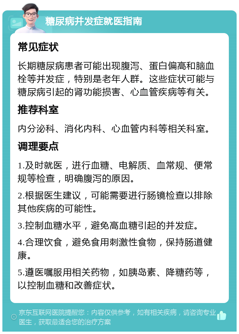 糖尿病并发症就医指南 常见症状 长期糖尿病患者可能出现腹泻、蛋白偏高和脑血栓等并发症，特别是老年人群。这些症状可能与糖尿病引起的肾功能损害、心血管疾病等有关。 推荐科室 内分泌科、消化内科、心血管内科等相关科室。 调理要点 1.及时就医，进行血糖、电解质、血常规、便常规等检查，明确腹泻的原因。 2.根据医生建议，可能需要进行肠镜检查以排除其他疾病的可能性。 3.控制血糖水平，避免高血糖引起的并发症。 4.合理饮食，避免食用刺激性食物，保持肠道健康。 5.遵医嘱服用相关药物，如胰岛素、降糖药等，以控制血糖和改善症状。