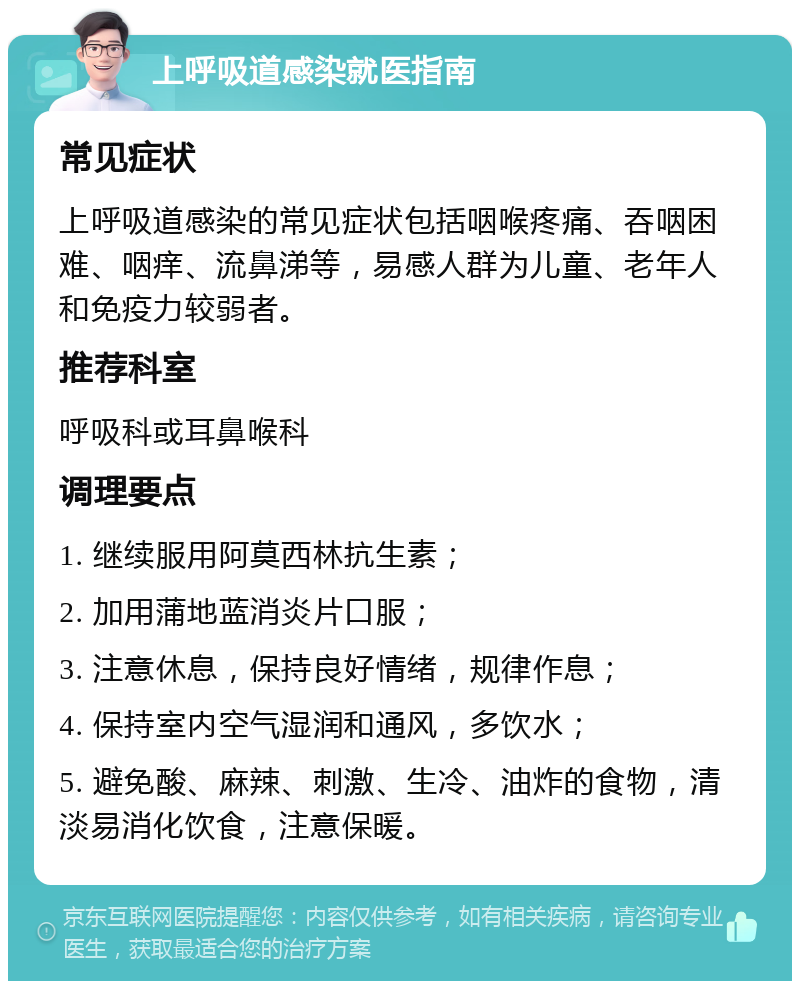 上呼吸道感染就医指南 常见症状 上呼吸道感染的常见症状包括咽喉疼痛、吞咽困难、咽痒、流鼻涕等，易感人群为儿童、老年人和免疫力较弱者。 推荐科室 呼吸科或耳鼻喉科 调理要点 1. 继续服用阿莫西林抗生素； 2. 加用蒲地蓝消炎片口服； 3. 注意休息，保持良好情绪，规律作息； 4. 保持室内空气湿润和通风，多饮水； 5. 避免酸、麻辣、刺激、生冷、油炸的食物，清淡易消化饮食，注意保暖。