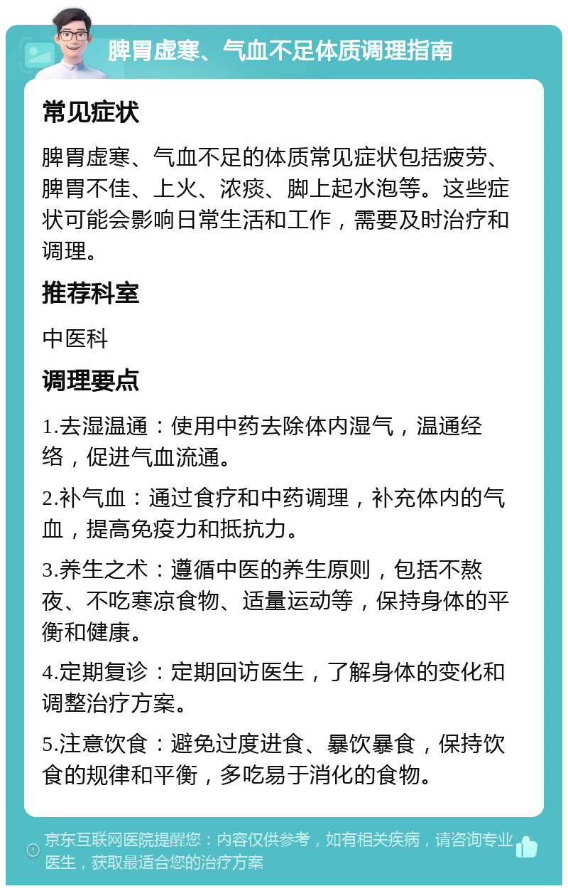 脾胃虚寒、气血不足体质调理指南 常见症状 脾胃虚寒、气血不足的体质常见症状包括疲劳、脾胃不佳、上火、浓痰、脚上起水泡等。这些症状可能会影响日常生活和工作，需要及时治疗和调理。 推荐科室 中医科 调理要点 1.去湿温通：使用中药去除体内湿气，温通经络，促进气血流通。 2.补气血：通过食疗和中药调理，补充体内的气血，提高免疫力和抵抗力。 3.养生之术：遵循中医的养生原则，包括不熬夜、不吃寒凉食物、适量运动等，保持身体的平衡和健康。 4.定期复诊：定期回访医生，了解身体的变化和调整治疗方案。 5.注意饮食：避免过度进食、暴饮暴食，保持饮食的规律和平衡，多吃易于消化的食物。