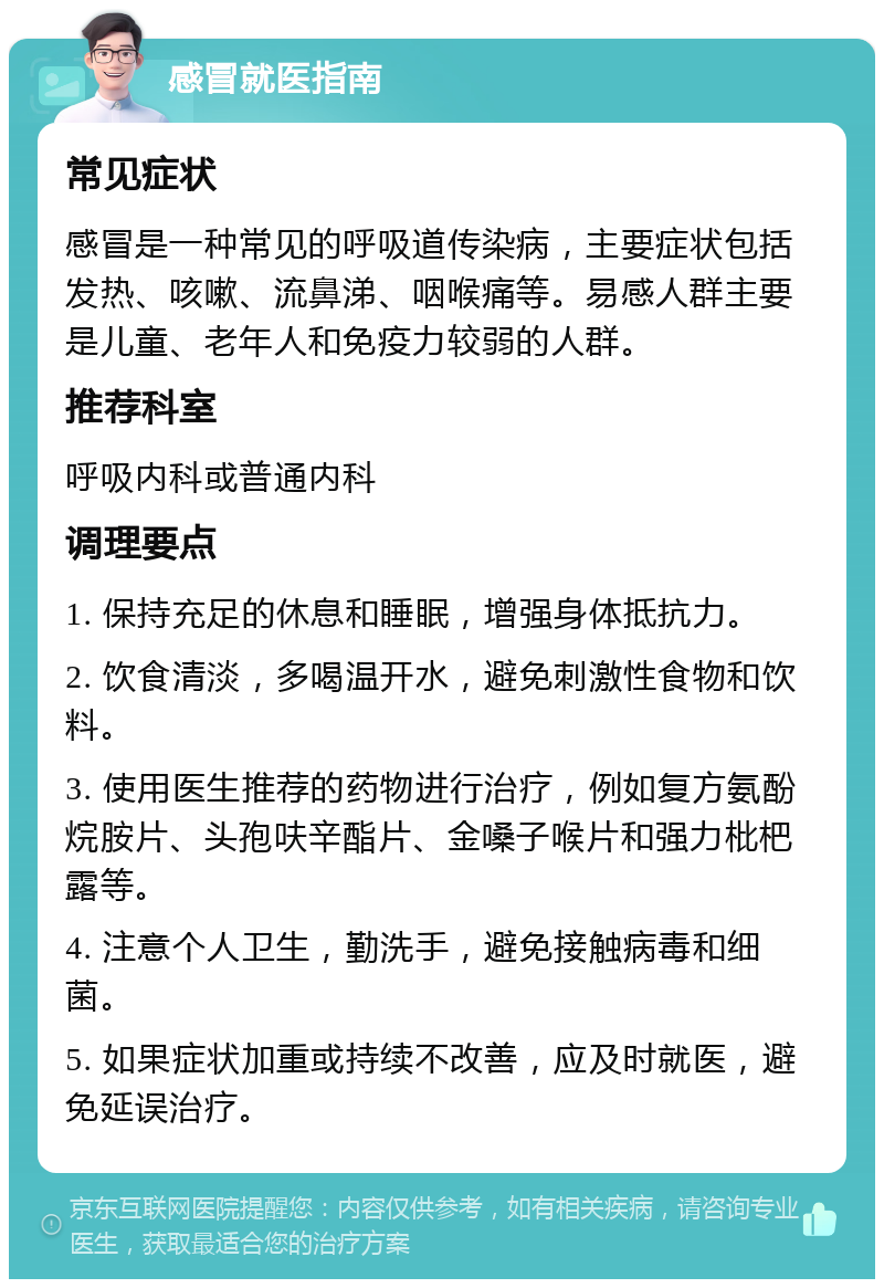 感冒就医指南 常见症状 感冒是一种常见的呼吸道传染病，主要症状包括发热、咳嗽、流鼻涕、咽喉痛等。易感人群主要是儿童、老年人和免疫力较弱的人群。 推荐科室 呼吸内科或普通内科 调理要点 1. 保持充足的休息和睡眠，增强身体抵抗力。 2. 饮食清淡，多喝温开水，避免刺激性食物和饮料。 3. 使用医生推荐的药物进行治疗，例如复方氨酚烷胺片、头孢呋辛酯片、金嗓子喉片和强力枇杷露等。 4. 注意个人卫生，勤洗手，避免接触病毒和细菌。 5. 如果症状加重或持续不改善，应及时就医，避免延误治疗。