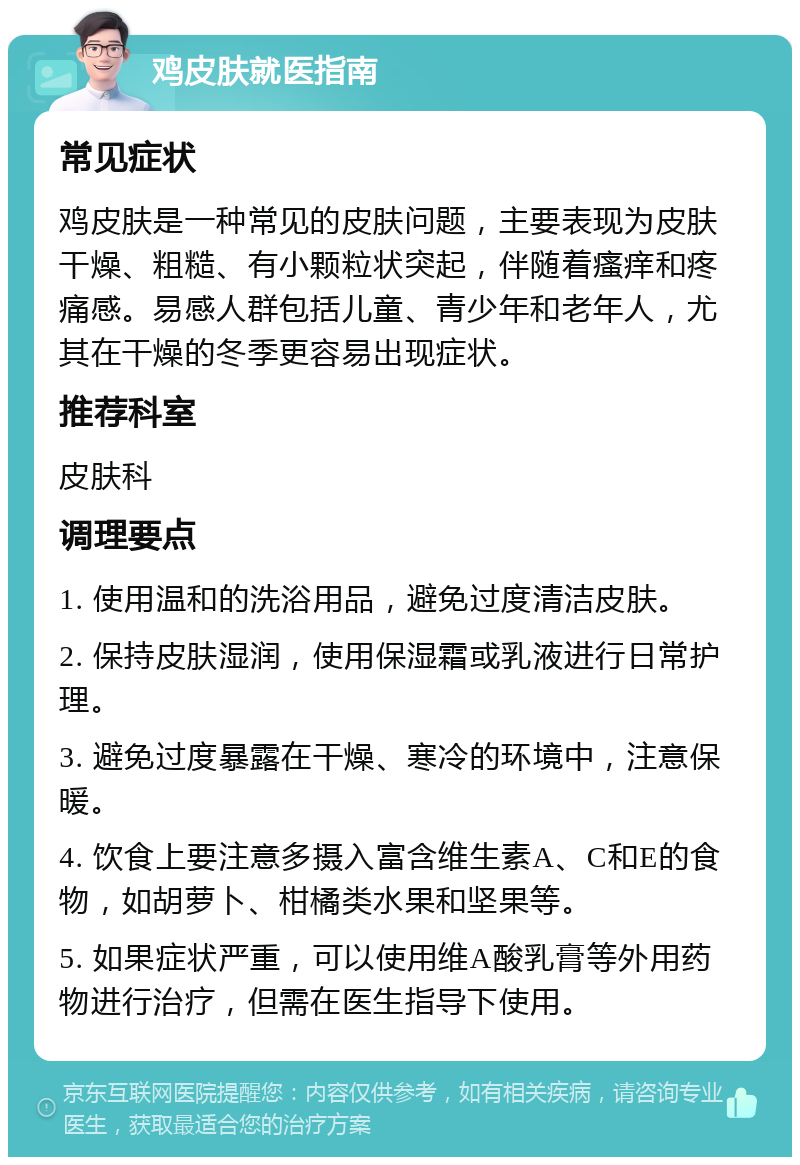 鸡皮肤就医指南 常见症状 鸡皮肤是一种常见的皮肤问题，主要表现为皮肤干燥、粗糙、有小颗粒状突起，伴随着瘙痒和疼痛感。易感人群包括儿童、青少年和老年人，尤其在干燥的冬季更容易出现症状。 推荐科室 皮肤科 调理要点 1. 使用温和的洗浴用品，避免过度清洁皮肤。 2. 保持皮肤湿润，使用保湿霜或乳液进行日常护理。 3. 避免过度暴露在干燥、寒冷的环境中，注意保暖。 4. 饮食上要注意多摄入富含维生素A、C和E的食物，如胡萝卜、柑橘类水果和坚果等。 5. 如果症状严重，可以使用维A酸乳膏等外用药物进行治疗，但需在医生指导下使用。