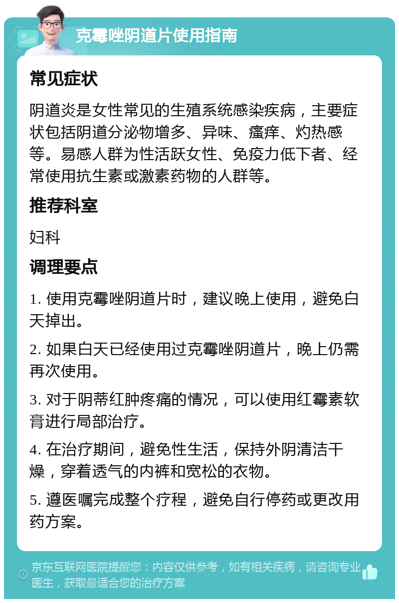 克霉唑阴道片使用指南 常见症状 阴道炎是女性常见的生殖系统感染疾病，主要症状包括阴道分泌物增多、异味、瘙痒、灼热感等。易感人群为性活跃女性、免疫力低下者、经常使用抗生素或激素药物的人群等。 推荐科室 妇科 调理要点 1. 使用克霉唑阴道片时，建议晚上使用，避免白天掉出。 2. 如果白天已经使用过克霉唑阴道片，晚上仍需再次使用。 3. 对于阴蒂红肿疼痛的情况，可以使用红霉素软膏进行局部治疗。 4. 在治疗期间，避免性生活，保持外阴清洁干燥，穿着透气的内裤和宽松的衣物。 5. 遵医嘱完成整个疗程，避免自行停药或更改用药方案。