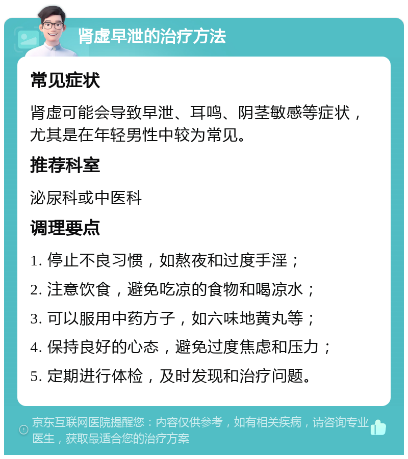 肾虚早泄的治疗方法 常见症状 肾虚可能会导致早泄、耳鸣、阴茎敏感等症状，尤其是在年轻男性中较为常见。 推荐科室 泌尿科或中医科 调理要点 1. 停止不良习惯，如熬夜和过度手淫； 2. 注意饮食，避免吃凉的食物和喝凉水； 3. 可以服用中药方子，如六味地黄丸等； 4. 保持良好的心态，避免过度焦虑和压力； 5. 定期进行体检，及时发现和治疗问题。