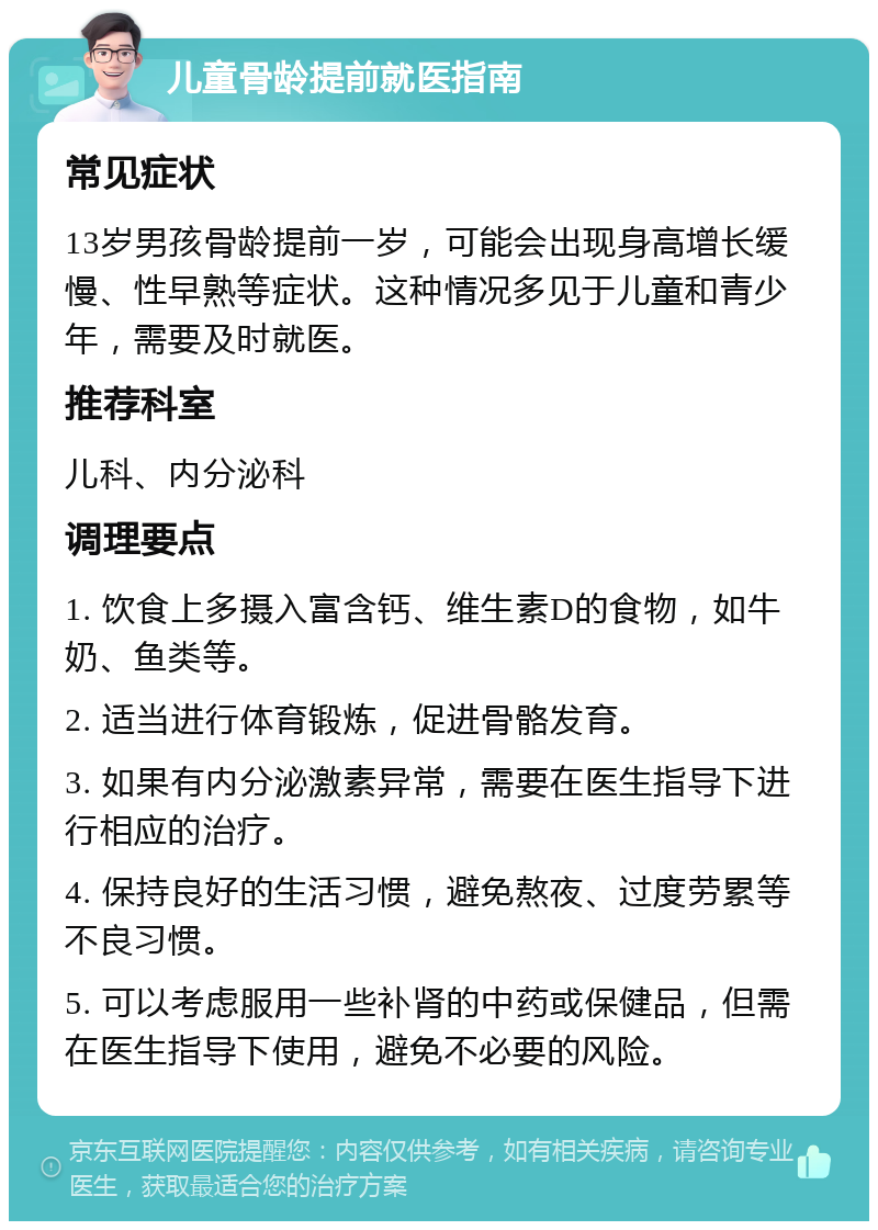 儿童骨龄提前就医指南 常见症状 13岁男孩骨龄提前一岁，可能会出现身高增长缓慢、性早熟等症状。这种情况多见于儿童和青少年，需要及时就医。 推荐科室 儿科、内分泌科 调理要点 1. 饮食上多摄入富含钙、维生素D的食物，如牛奶、鱼类等。 2. 适当进行体育锻炼，促进骨骼发育。 3. 如果有内分泌激素异常，需要在医生指导下进行相应的治疗。 4. 保持良好的生活习惯，避免熬夜、过度劳累等不良习惯。 5. 可以考虑服用一些补肾的中药或保健品，但需在医生指导下使用，避免不必要的风险。