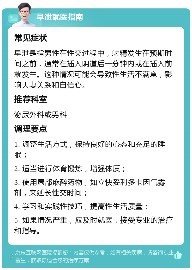 早泄就医指南 常见症状 早泄是指男性在性交过程中，射精发生在预期时间之前，通常在插入阴道后一分钟内或在插入前就发生。这种情况可能会导致性生活不满意，影响夫妻关系和自信心。 推荐科室 泌尿外科或男科 调理要点 1. 调整生活方式，保持良好的心态和充足的睡眠； 2. 适当进行体育锻炼，增强体质； 3. 使用局部麻醉药物，如立快妥利多卡因气雾剂，来延长性交时间； 4. 学习和实践性技巧，提高性生活质量； 5. 如果情况严重，应及时就医，接受专业的治疗和指导。