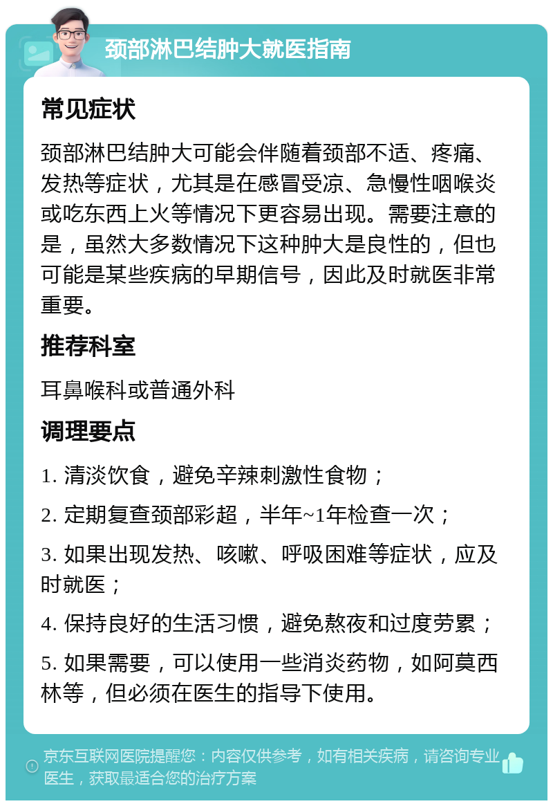 颈部淋巴结肿大就医指南 常见症状 颈部淋巴结肿大可能会伴随着颈部不适、疼痛、发热等症状，尤其是在感冒受凉、急慢性咽喉炎或吃东西上火等情况下更容易出现。需要注意的是，虽然大多数情况下这种肿大是良性的，但也可能是某些疾病的早期信号，因此及时就医非常重要。 推荐科室 耳鼻喉科或普通外科 调理要点 1. 清淡饮食，避免辛辣刺激性食物； 2. 定期复查颈部彩超，半年~1年检查一次； 3. 如果出现发热、咳嗽、呼吸困难等症状，应及时就医； 4. 保持良好的生活习惯，避免熬夜和过度劳累； 5. 如果需要，可以使用一些消炎药物，如阿莫西林等，但必须在医生的指导下使用。